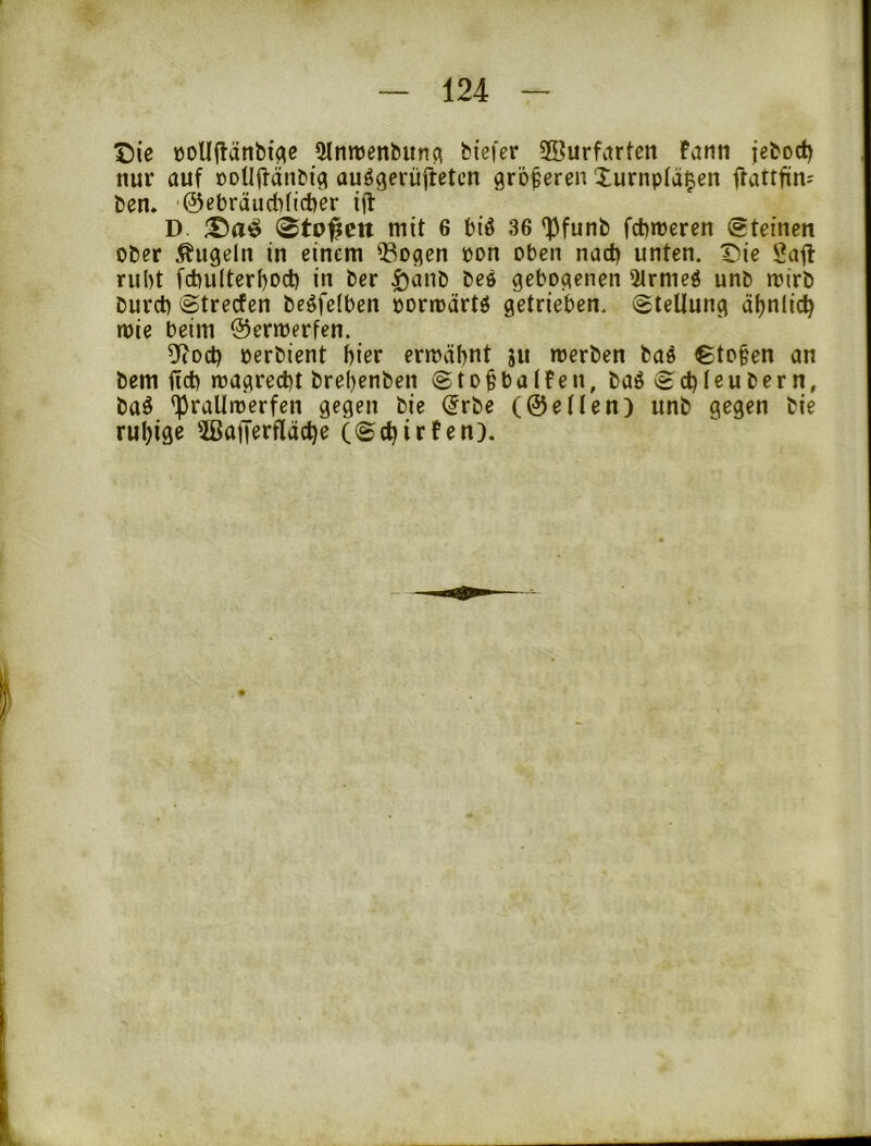 Die üoUflänbi^e «Mrmjenbunq biefer 28urfitrten Farni jeboct) nur auf oDUffänC'i^ au^gerüiietcn größeren Xurnpfä^en ffattfin^ fcen. @ebrdud)(ict)er i(t D. 0to#ctt mit 6 biß 36 'Pfunb fcbmeren (steinen ober Äugeln in einem Q3ogen bon oben nad) unten. Die Safl ruht fd)u(terf)Dcb in ber ^anb bes gebogenen 5lrmeß unb mirb burct) ©trecfen beßfelben oortoartß getrieben. Stellung ä()nlic^ mie beim ©ermerfen. ^o&i oerbient f)ier ermähnt ju merben baß €to§en an bem ftd) roagred)t brel)enben Sto^balfen, baßSd)leubern, baß 'Pralltoerfcn gegen bie (5rbe (©eilen) unb gegen bie ruhige 3ßatTerfläd)e (Sctjirfen).