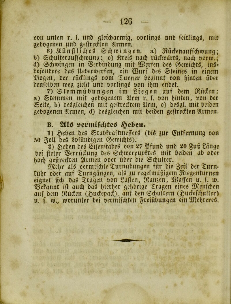 oon unten r. I. unb gleicharmig, »orlingö nnb feitlingö, mit gebogenen unb geftreeften Firmen. 6) Äünitlicheö ©chmingen. a) {Kücfenaufrchmung; i)) (£d[)u(terauffchmung; c) Äreiö nach rücfioärtö, nach öorm.; d) (öchmingen in SSerbinbung mit SÖerfen beö ©emi^tö, inö» befonbeve baö Uebermerfen, ein 2öurf beö ©teineö in einem Sogen, ber rücfiingö oom Xiirner beginnt oon hinten über benfelben meg jieht unb »orlingö oon ihm enbet. 7) ©temmübungen im Siegen auf bem {Wücfen; a) ©temmen mit gebogenem Olrm r. t. oon hinten, oon ber ©eite, b) beögieichcn mit geftreeftem 5trm, c) be^gl. mit beiben gebogenen Firmen, d) beögleichen mit beiben gejlrecften Firmen. B. 311^ uermifclhtc^ 1) $ebcn beö ©tabFraftmefferö (biö sur Entfernung oon öO 3oU beö spfünbigen 0etoichtö). 2) ^eben beö Eifenjtabeö oon 27 <}3funb unb 20 gu§ Sange bei lleter Serrüefung beö ©^irerpunfte^ mit beiben ab ober t)Od) geftreeften Firmen ober über bie ©chulter. d^ehr alö oermifchte Turnübungen für bie 3eit ber Turm führ ober auf Turngvingen, aiö ju regeimäfigem {Wiegentiirnen eignet fich baö Tragen oon Saften, {Wanjen, Sßaffeii u. f. m. Sefannt ifl auch baö hierher gehörige Tragen eineö Sceiifctien auf bem D^üefen (öuefepaef), auf ben ©d)u(tern (l)ucfefchulter) u. f. m., worunter bei oermifchten Freiübungen ein SOtehrereö.