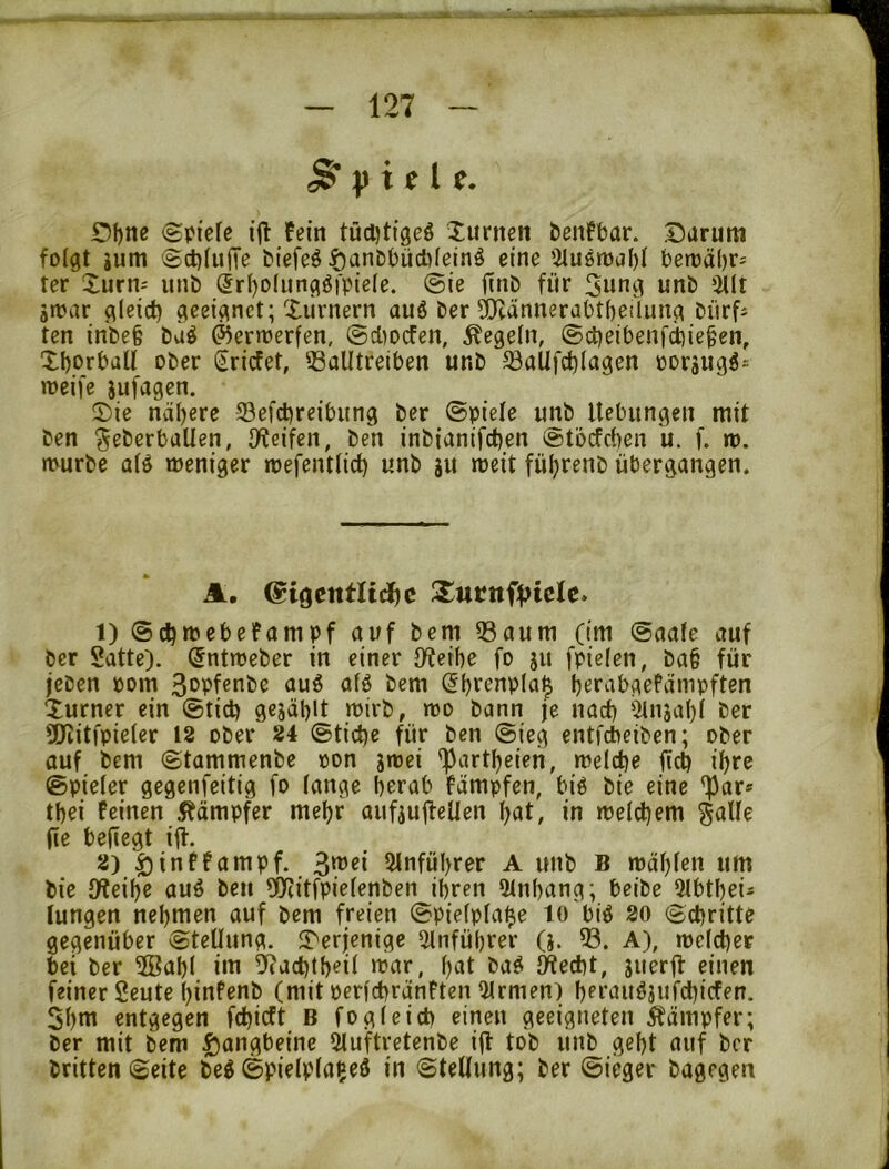 ^ i t. £)f)ne (Spiele ift !ein tüd)tfgeö luriteti feenfbor. I5arum folgt gum ScblujTe biefeö ^anObüdiletnö eine 5lugn)cil)l berüäljr- ter Xurn- unb ®rl)D(iingö|'piele. Sie finb für 3nng unb 5Ut gwar gleich geeignet; Xiirnern au6 ber ^ännerabtbeilung bürfs ten inbe§ büö ^erirerfen, @d)Ocfen, Regeln, ©iheibenfdiieben, Xborball ober (iriefet, QSalltrelben unb ^üUfchlagen oorjugö- weife jufagen. Sie nähere Sefcbreibung ber Spiele unb Hebungen mit ben ^eberbaUen, IKeifen, ben inbiantfehen vstbefeben u. f. m. rtvurbe alö meniger mefentlich unb gu meit fü^renb übergangen. A. @tgentli(i)c 1) Schmebefampf auf bem 33aum (im Saale auf ber Satte), (^ntmeber in einer iHeibe fo gu fpielen, ba§ für jeben Pom 3opfßnbe auö alö bem Sbf^npla^ berabgePämpften Xurner ein Stich gcjablt mirb, tto bann je nach '^ngal)l ber 50citfpieler 18 ober 24 Stiche für ben Sieg entfeheiben; ober auf bem Stammenbe oon gtrei '^artheien, welche üch ihre Spieler gegenfeitig fo lange herab Pämpfen, biö bie eine ')3ar* thei feinen Kämpfer mehr aufgu|feUen hat, in welchem galle (le befiegt ift. 2) ^inffampf. 3wei Stnführcr A unb B wählen um bie IKeihe auö beu 9)(itfpielenben ihren 5lnhang; beibe 5lbthei- jungen nehmen auf bem freien Spielpla^e to'biö 20 Schritte gegenüber Stellung. Serjenige oinführer (g. 33. A), welcher bei ber 3Bahl iiti 3^achth?il >'ror, hat bag JWecht, guerjf einen feiner Seute hinfenb (mit perfchränften Firmen) hprauögufchicfen. Shnt entgegen fehieft B fo gleich einen geeigneten Kämpfer; ber mit bem Ijangbeine 3luftretenbe ilt tob unb geht auf ber britten Seite be^ Spielpla^eö in Stellung; ber Sieger bagegen j