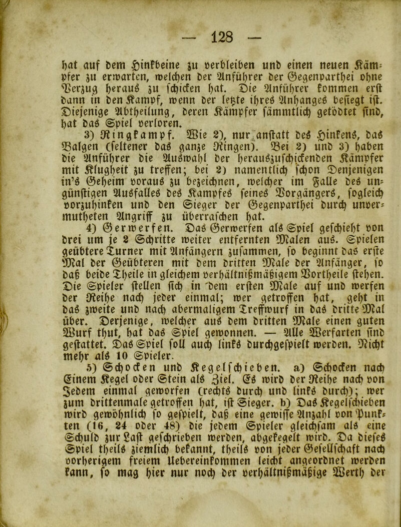 J)at auf bcm |)mFbeme ju verbleiben unb einen neuen Käm- pfer SU errvarten, tveld^en ber 2lnful)rer ber ©egenpartljei ohne 'Berjug ^erauö ju fd)icfen ^at. Die ^nfübreV tommen erft bann in ben Äampf, wenn ber leiste il)reö Sln^angeö befi^gt ift. Diejenige 5lbtf)eüung, beren Kämpfer fämmtlict) getbbtet finb, bat bad ©piel verloren. 3) O^ingtampf. 2Öie 2), nur.anftatt beö $inFenS, baö 53algen (feltener ba^ ganje Otingen). ?8ei 2) unb 3) haben bie 2lnfübrer bie muörvabl ber bfröii^äufcbicfenben Kämpfer mit Klugheit su treffen; bei 2) namentlich fchou Denjenigen tn’ö ©ebeim vorauf ju bejeiebnen, melcber im §aUe beö um günffigen StuöfaUeö be^ Äampfeö feinet SSorgängerö, fogleicb vorjubinfen unb ben (Sieger ber ©egenpartbei bureb unver^ mutbeten Eingriff ju überrafeben b^il- 4) ©ermerfen. Daö ©ertverfen alö @piel gefebiebt von brei um je 2 (Schritte weiter entfernten SCltalen auö. Spielen geübtere Xurner mit 2lnfangern jufammen, fo beginnt baö erffe 'JJeal ber ©eübteren mit bem britten 5!)cale ber 51nfänger, fo bab beibe Xbeile in gleichem verbältni^mäbigem SSortbeile flehen. Die Spieler fleüen ficb in 'bem erflen SDiale auf unb werfen ber JKeibe nach jeber einmal; wer getroffen but» 9ebt in baö sweite unb nach abermaligem Xreffwurf in baö britte Ü)cal über. Derjenige, welcher auö bem britten 5Jlale einen guten 2öurf tl)ut, bat baö Spiel gewonnen. — 5lUe SEBerfarten finb geftattet. Daö Spiel foli au^ linfö burcbgefpielt werben. 5^icbt mehr alö lO Spieler. 5) Seboefen unb Äegelfcbicben. a) Seboefen nach Einern Äegel ober Stein alö 3i^l. «>irö ber (Weibe nach von 5ebem einmal geworfen (red)tö bureb utib linFö bureb); wer jum brittenmale getroffen bat, ifl Sieger, b) Dag ^egelfd)ieben wirb gewöbnlicb fo gefpielt, bab eine gewiffe 5ln}abl von')3unF» ten (16, 24 ober 48) bie jebem Spieler gleicbfam ald eine Sebulb jur £ajl gefebrieben werben, abgefegelt wirb. Da biefeg Spiel tbeiig Siemlicb befannt, tbeiig von jeber ©efeüfcbaft nach vorherigem freiem UebereinFommen leicht angeorbnet werben Fann, fo mag nur noch ber verbältni^mii^ige 2Öertb ber