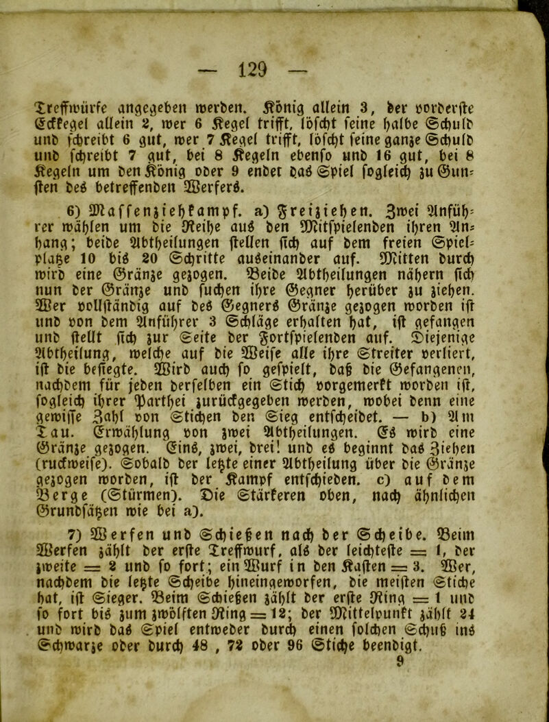 Xrcffanirfc angecjeben njerbcn. ^onig allein 3, feer üorfeevfte (Jcffegel allein 2, wer 6 ^egel trifft, löfctjt feine l^albe ©c^ulfe unb fcbreibt 6 gut, wer Ti^egel trifft, I6fd)t feine ganae @d)ulb unb f(l)reil)t 7 gut, bei 8 Regeln ebenfo unb 16 gut, bei 8 Regeln um ben^bnig ober 9 enbet baö (Spiel foglei^ au©uiv ffen beö betreffenben HÖerferb. 6) ÜJlaffenaiebfampf. a) ^reiateben. 3>^ci 5lnfüb' rer mahlen um bie {Weibe au^ ben 5[Witfpielenben ihren bang; beibe 2lbtbeilungen ffellen ficb auf bem freien (Spiele plai^e 10 biö 20 (Schritte auöeinanber auf. SWitten bureb mirb eine ©ränae geaogen. 33eibe SIbtbeilungen näbern ficb nun ber ©ränae unb fueben ihre ©egner herüber au ai^b^u- 2ßer pcllffänbig auf beö ©egner^ ©ranae geaogen roorben iff unb pon bem 5lnfiil)rer 3 ©dbläge erbalten but, iff gefangen unb ffellt ffcb aur Seite ber ^ortfpielenben auf. diejenige 3lbtbeilung, melcbe auf bie SÖeife alle ihre Streiter oerliert, iff bie befiegte. 2Birb aud) fo gefpielt, ba§ bie ©efangenen, naebbem für jeben berfelben ein Stieb oorgemerft morben iff, fogleicb ihrer <partbei aurüefgegeben merben, wobei benn eine flewiffe 3obl »on Stilen ben Sieg entfebeibet. — b) 91 m tau. Erwählung oon a^ri 9lbtbeilungen. wirb eine ©ränae geaogen. Sinö, a«>ri, l>rei! unb cd beginnt bad 3i«brn (ruefweife). Sobalb ber le^te einer 9lbtbeilung über bie ©ränae geaogen worben, iff ber Äampf entfebicben. c) auf bem Serge (Stürmen). Sie Stärferen oben, nach äbniieben ©runbfä^en wie bei a). 7) SKerfen unb Schienen nach ber Scheibe. Seim 3Berfen aüblt ber erffe Xreffwurf, ald ber leiebteffe =: I, ber aweite = 2 unb fo fort; einSßurf in ben Äaffen = 3. 9Ber, naebbem bie le$te Scheibe biueingeworfen, bie meiffen Stiebe bat, iff Sieger. Seim Schieben aäl)lt ber erffe {Wing = 1 unb fo fort bid aum au?blften {Wing = 12; ber SOcittelpunh aäblt 24 unb wirb bad Spiel entweber bureb einen foldben S^iib ind Sebwarae ober bureb 48 , 72 ober 96 Stiebe beenbigt, 9