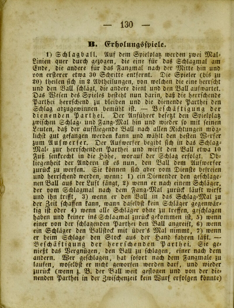 1) Sd)Iagban. ^uf ttein ©pielplaß lüeifcett jmei 50tal* Sinien quer fcurc^ qejoqen, Pie eine für'Paö ®ct)la9mal am (5nDe, Die anbere für baö ^aiiqmaf nac^ Der ?0titte bin unD pon erflerer etma 30 @d)ritte entfernt. ®ie (Spieler Cbiö ju 20) tbeilen ficb in 2 iilbtbeilunqen, öon mefct)en Die eine berrf^t iinD Den S5aU fcbläqt, Die anDere Dient unD Den 53aU aufiuartet. X)aö 5Befen Deö @pie(eg beilebt nun Darin, Da§ Die b^rncbenDe ^artbei ()cr>ifcbenD s« bleiben unD Die DienenDe ^artbei Den vScblag abjuqetüinnen bemüht iff. — ©efcbaftigunq Der DienenDen 'Partbei. Der iUnfübrer befel^t Den @piefp(a$ jmifcben (Scblag-- unD ^anq--'JJtal bin unD iPieDer fo mit feinen Seuten, Da^ Der aufflieqeriDe 'Ball nach allen Dlicbtunqen mbq* lic^il gut gefangen merben fann unD roäblt Den beflen ffierfer Sum yufmerfer. Der iHufmerfer begibt ficb in Daö (&cbiag= SHal* jur berrfcb^nDen 'Partbei unD rcirft Den Ball etma 10 ^u^ fenfrecbt in Die £i'6be, morauf Der (Schlag erfolgt. Dbs liegenbeit Der 31nDern i(l eS nun, Den Ball Dem Slufmerfer jurürt #u merfen. Sie fonnen ficb aber pom Diente befreien unD bcrrfchenD merDen, menn: 1) ein DienenDer Den gefchlage^ nen Ball aud Der £uft fangt, 2) menn er nad) einem Schlager, Der Pom Sdjlagmal nach Dem ^ang-'D^al jurücf läuft ipirft unD ibn trifft, 3) menn er Den BaÜ in Daö Schlag^'XUal su Der fdjaffen bnn, mann Dafelbft fein Schlager gegernpär« tig ifl oDer 4) menn alle Schlager ohne ju treffen, gefchlagen haben unD feiner inöSchlagmal aitrücf gefommen ifl, 5) menn einer Pon Der fchlagenDen 'Partbei Den Ball angreift, 6) menn ein Schläger Den BallflcMf mit über'ö 501al nimmt, 7) wenn er beim Schlage Den Stocf aud Der |)anD fahren lä§t. — Befchäftigung Der berrfchenDen <partbei. Sie ge* nie^t Daö Sergnügen, Den Ball ju fchlagen, einer nach Dem aiiDern. 2öer gefd)lagen, bat fofort nach Dem gangmale ju laufen, mofelbjl er nicht gcmorfen merDen Darf, unD mieDer jurücf CnJenn j. B. Der Ball meit geflogen unD pon Der Die* nenDen ^artbei in Der 3n’ifch‘^ngeit fein 2Burf erfolgen fönnte)