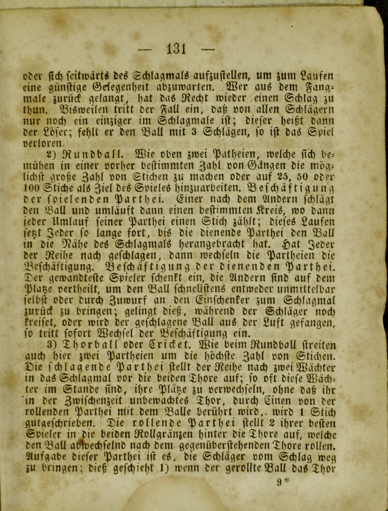 Dtcv fcitwärt^ beg vgct)liicima(ö aufsuflellen, um jum Saufen eine 9ün<liflc ©eiegen^eit abjutnarten. 5öer auö bem 5ang= male gurücf gelangt, bat bag {Wed)t mieber einen (Schlag ju tbun. ^iönjeilen tritt ber ^aU ein, bab bon allen (Schlägern mir noch ein einjiger im (Scblagmale ijt; biefer bei^t bann ber Söfer; fef)lt er ben ®aU mit 3 (Schlägen, fo ijl baö ©viel cerloren. 8) {Hunbball. 2Bie eben jmei ^atljeien, melcbe ftcb be-- müben in einer »orber bedimmten 3(ibl bon ©ängen bie mög^ licbft^grobe Btibl bon Stieben ju machen ober auf 25, 50 ober 100 (Äticbe aU 3«^l ©oieleö binjimrbeiten. 33efebäftigu ng ber fpielenben ^artl)ei. (5iner nach bem 3lnbern feblägt ben 33all unb umläuft bann einen beflimmten Äreiö, ibo bann ieber Umlauf feiner 'Partbei einen ©ticb jäl^lt; biefeö Saufen fe|t 5^ber fo lange fort, biö bie bienenbe ^artbei ben 33all in bie -7?äbe beö ©cblagmalö b'^t^ingebracbt bat. |)at Seber ber 9f?eibe nach gefcblagen, bann mecbfcln bie <partbeien bie 'ilefebäftigung. 5Befcbäftigung ber bienenben 'partbei. 3^er geroanbtefte ©pieler febenft ein, bie 3lnbern finb auf bem ^laße oertbeilt, um ben ?BaU febneUifenö entioeber unmittelbar felbff ober bur^ 3u»ourf an ben (^infebenfer jum ©cblagmat gurücf ju bringen; gelingt biep, mäbrenb ber ©ebläger ^nod) freifet, ober roirb ber gef^lagene ^all auö ber Suft gefangen, fo tritt fofort SSÖecbfel ber 23efcbäftigung ein. 3) Xbbrball ober (triefet. Sffiie beim IWunbbaU llreiten üud) bicr jmei böd)fte 3abl »on ©tidien. Die fcblagenbe *partbei jtellt ber IWeibe nad) jmei SBäcbter in baö ©cblagmal »or bie beiben 'Xbore auf; fo oft biefe 2Bäcb= ter im ©taube ftnb, ihre *piäfte ju oermecbfeln, ohne ba§ ihr ‘in ber 3‘'’>fd)enseit unbemaebteö Jb^ff burd) (iinen »on ber roUenben 'Purtbei mit bem 33alle berührt wirb,, mirb l ©tid) gutgefebrieben. Die rollenbe 'Patlb^i ft^dt 2 ihrer beflen ©pieler in bie beiben l/ioUgränjen hinter bie Dhore auf, ireicbe ben ^^aU adloecbfelnb nacb bem gegenüberüehenben Xhore rollen. Aufgabe biefer 'Pnrthei ift e^, bie ©ebläger oom ©cblag weg }u bringen; bie§ gef^reht J) menn ber gerollte33all ba^ Xhor 9^