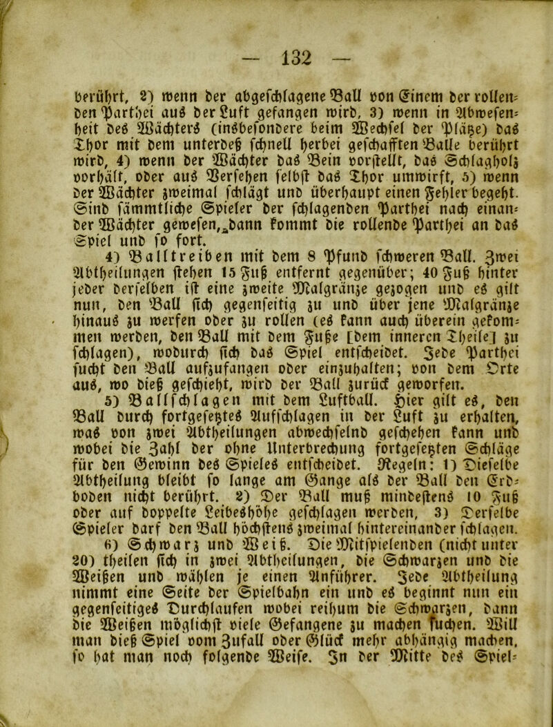 berührt, 2) rtjemi ber abgcfcbfagene Q3all »on @inem bcr voUeU' ben^artl)ei auö berSuft gefangen roirb, 3) roenn in ^Ibrrefen- beit be6 2ßäcbteri (inöbefoiiDere beim 2Öe^fe( ber '^)fä^e) baö Xbor mit bem unterbe§ fcbneU b^rbei gefcbafften'^alle berührt rnirb, 4) menn ber ffiäd)ter baö Sein borjteUt, bae @d)fagboIj Dorbäft, ober auö 3Scrfcben felbjl baö Xbor ummirft, 5) roenn berSBäcbter jmeimal fcblägt unb überhaupt einen gcblfo begebt. @inb fämmtficbe ©piefer ber fd}Iagcnben <})artbei nach einan^ ber Pächter gen)cfen,^bann fommt bie roUenbe 'Partbei an ba4 ©piel unb fo fort. 4) ^alftreiben mit bem 8 'Pfuiib fcbmeren ^all. ‘ilbtbeilungen flehen 15 gu^ entfernt gegenüber; 40 ^u§ hinter jeber berfefben ijt eine jnjcite 'Uiafgrauje gejogen unb eö gilt nun, ben ^ßall fict) gegenfeitig lu unb über jene 'JJZafgränje hinauf ju merfen ober ju rollen (eö fann auch überein gePom- men werben, ben 33aU mit bem tbem inneren Xheilci ju fchlagen), woburch fich baö ©piel entfeheibet. *!Parthei fucht ben ?8aU aufjufangen ober einjuhalten; pon bem Orte auÄ, wo bie§ gefchieht, wirb ber ®a(l gurücf geworfen. 5) ® all fchlagen mit bem Suftball. feier gilt e^, ben fBall burch fortgefe^teö 21uffchlagen in ber Suft ju erhalten, waö Pon jwei ‘Jlbtheilungen abwechfelnb gefchehen fann unb wobei bie ber ohne Unterbrechung fortgefe^ten ©chläge für ben ©ewinn beö ©pieleö entfeheibet. Siegeln: 1) t>iefelbe ?Mbtheilung bleibt fo lange am @ange alö ber 33all ben ^rb^ boben nicht berührt. 2) X)er 5^all mu^ minbeflenö lo ^ub ober auf hoppelte £eibe4h'öhc gefchlagen werben, 3) Xerfelbe ©pieler barf ben 33all höchflenö jweimal hintereinanber fchlagen. «) ©chrtJarj unb ®ei§. Die-üüJcitfpielcnben (nicht unter 20) theilen fich io jwei 91btheilungen, bie ©chwarjen unb bie 2Bei§en unb wählen je einen 31nführer. 3^be Olbtheilung nimmt eine ©eite ber ©pielbahn ein unb eö beginnt nun eiii gegenfeitiged Durchlaufen wobei reihum bie ©chwarjen, bann bie 2Bei§en moglichfl piele ©efangene ju machen fu^en. 3Bill man bie§ ©piel oom 3of^U ober (Slücf mehr abhängig machen, fo hat man noch folgenbc 2Öeife. 3n ber 2Ritte be^ ©piel^