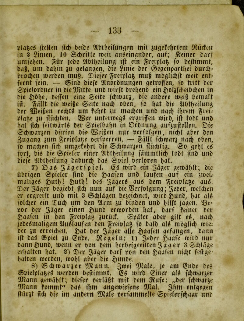 pla$e^ fteUen jld? beite ^Ibtbeifitnc^en mit jugefefjrtem O^iicfcii in 2 2imen, 10 ©djritte meir auöcinanber, auf; deiner tarf iintfel)en. ^ür jete ‘.Mbtbeiluna ein greipta^ fo beftimmt, bvi§, um babin ju geian^en, bie Sinie ber ©e^enpartbei burd)-- brocben merben mii§. S)iefer §reip(a$ mu§ mögticbjt mcit ent^ fernt fein. — @inb biefe Slnorbnun^en getroffen, fo tritt ber 3pie(orbner in bieDliitte unb mirft brebenb ein ^otjfcbeibcben in bie |)'6be, beffen eine ©eite fcbmarj, bie anbere mei§ bemalt iff. ^äUt bie meifee ©eite nach oben, fo bat bie 5lbtbei(ung ber SBei^en recbtö um febrt ju machen unb nach ibtem ^rei* pla^e JU flüd)ten. 2Ber untermegö ergriffen mirb, iff tobt unb bat ficb feitmärtö ber 8pielbabn in Ofbnung aufjuffeUen. T)ie ed)n>arjen bürfeii bie- 5]3ei§en nur perfolgen, nicht aber ben 3ugang jum ^reip(a|e perfperren. — ^düt fchmarj j^iadj oben, fo matten fid) umgefcbrt bie ©cbmarjen flüd)tig. &o gebt e^ fort, bis bie Spieler einer ^Ibtbeilung fammtlict) tobt jiub unb biefe 'ilbtbeilung baburd) baS @piel perloren bat. 7) Das 5dö^’^fpioI- <5S mirb ein Säger gemdblt; bie übrigen Spieler ffnb bie ^aafen unb laufen aiif ein jipeü maliges ^utl)'. ^utb! beS SägerS auS bem greipla^e auS. Der Säger begiebt fidb nun auf bie SSerfolgung; Seber, melcben er ergreift unb mit 3 ©cblägen bejeicbnet, ipirb Sunb, bat alS foldier ein Xudj um ben 21rm ju binben unb bÜft jagen, por ber Säger einen ^unb crmorben bat, barf Feiner ber ^aafen in ben jurücf. Später aber gilt eS, nad) jebeSmaligem 51uSlaufen ben ^reipla^ fo halb alS möglii loici ber ju erreichen, ^at ber Säger alle ^aafen gefangen, bann iff baS Spiel ju (5nbe. Spiegeln: l) S«ber §aafe roirb nur bann|)unb, menn er pon bem b^rbeigeeilten Säg er 3 Sd)Iäge crbalten bat. 2) Der Säger barf pon ben giaafen nicht feffge- balten merben, mobl aber bie ^unbe. 8) Scbmarjer 5Uiann. Smei 5)cafe, je am (5nbe beS Spielpla^eS merben beffimmt. (5S mirb (5iner olS fcbmarjer 'JJJann gemäblt; biefer perläfet mit bem IWufe: „ber fcbmarje Wann Fommt bas ibm angcmiefene Wal. Sbnt entgegen ffürjt ffd) bie im anbern Wale perf^ammelte Spielerfthaar unb