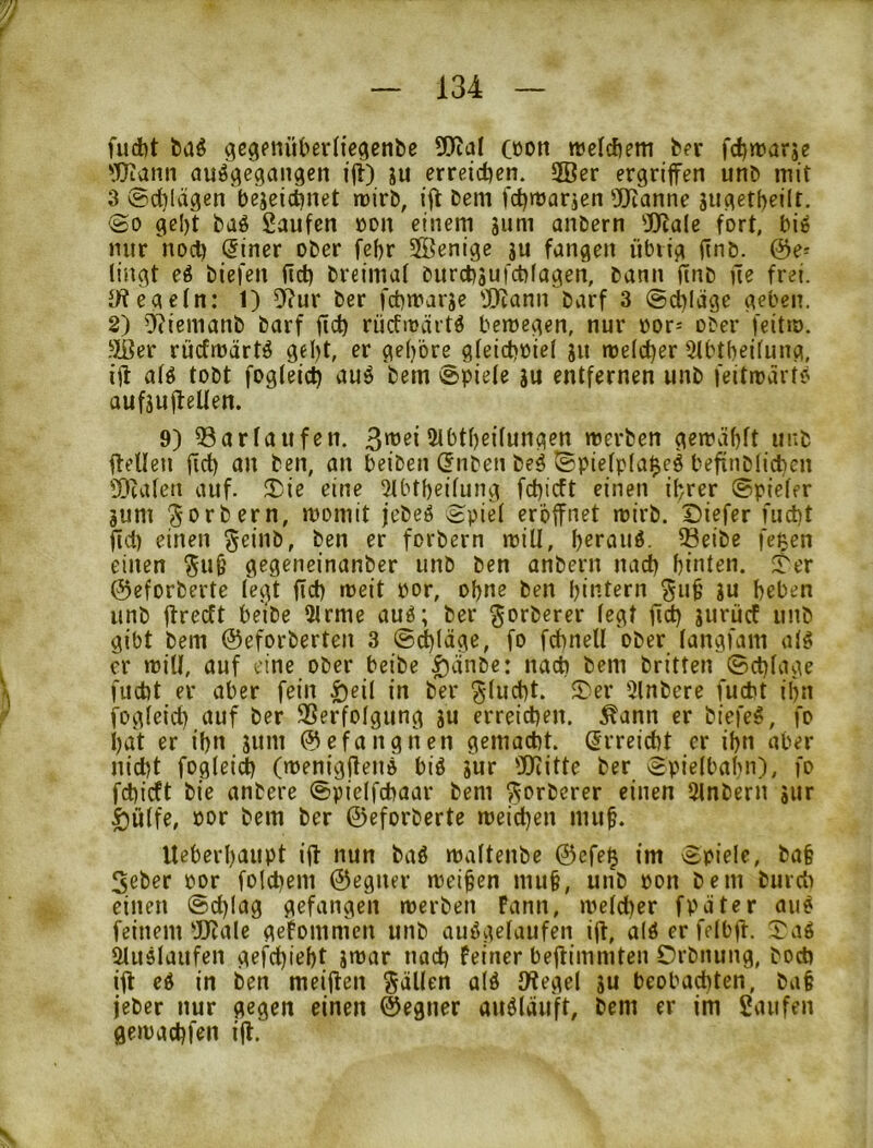 fudbt feaö gegenüberliegenlic Cöon ttjcldiem fc?r fdjwarje 'X)fiann auö^cgangen i|l) ju erreid?en. 2ßer ergriffen unD mit 3 ©cblägen bejeicönet tüirb, iff Dem fctjmarien ÜDRanne siigetbeilr. ©0 gcl)t Daö Saufen üdu einem gum anDern 5)?ale fort, big mir noch (5iner ober febr Sffienige gu fangen übrig finb. &e^ fingt eg biefen fict) breimaf burebgufebfagen, bann finb ne frei. JWegefn: 1) 5^?ur Der febmarge 'IRann Darf 3 ©cblage geben. 8) O^icmanb Darf ficb rucfirärtg bemegen, nur bor- ober feitto. !>Ji]er rücfmärtg gebt, er gehöre gfeiebbief gu mefeber Stbtbeifung, ifl afg tobt fogfeicb ©piefe gu entfernen unb feitträrto aufgufteUen. 9) ^arfaufen. 5fbtbeifungen merben gemabft uub ffelleu ftcb fl» Den, an beiben (5nben beg ©piefpfa^eg befinbficben 'DuUen auf. ü)ie eine 2lbtbeifung febieft einen ihrer ©piefer gum 'Jorbern, momit jebeg ©pie( eröffnet mirb. Diefer fuebt fid) einen geinb, Den er forbern mill, b^raug. ^eibe fe^en einen ^u§ gegeneinanber unb Den anbern nach hinten, ^er ©eforberte fegt ficb weit bor, ohne Den hintern ^u^ gu heben unb ftreeft be'ibe 3frmc aug; Der ^orberer fegt ficb gurücf unb gibt Dem ©eforberten 3 ©ebläge, fo fcbnell ober fangfam afg er mifl, auf eine ober beibe ^änbe: nach Dem Dritten ©cbfage fuebt er aber fein |)eif in Der ^fuebt. 5>er 5fnbere fuebt ihn fogfeieb auf Der SSerfofgung gu erreieben. ^ann er biefeg, fo hat er ihn gum (gefangnen gemaebt. (2rreiebt er ihn aber nidU foglßi^ (toenigfleng big gur föiitte Der ©piefbahn), fo febieft Die anbere ©pieffebaar Dem ?^orbcrer einen 5lnbern gur ^uffe, bor Dem Der ©eforberte meid^en mu^. UeberhflUpt iü nun Dag maftenbe ©efe^ im ©piefe, ba§ Seber bor folebem ©egiier meinen mufe, unb bon Dem burdi einen ©ebfag gefangen werben Pann, wefeber fpäter aiig feinem ^Rafc gefommen unb auggefaufen ijt, afg er fefbft. ©ag ^ugfaufen gefebieht gwar naeb feiner beftimmten Crbnung, boeb iff eg in Den meijfen gäUen afg JJtegef gu beobaebten, bat jeber nur gegen einen ©egner augfäuft, Dem er im Saufen gewaebfen ijl.