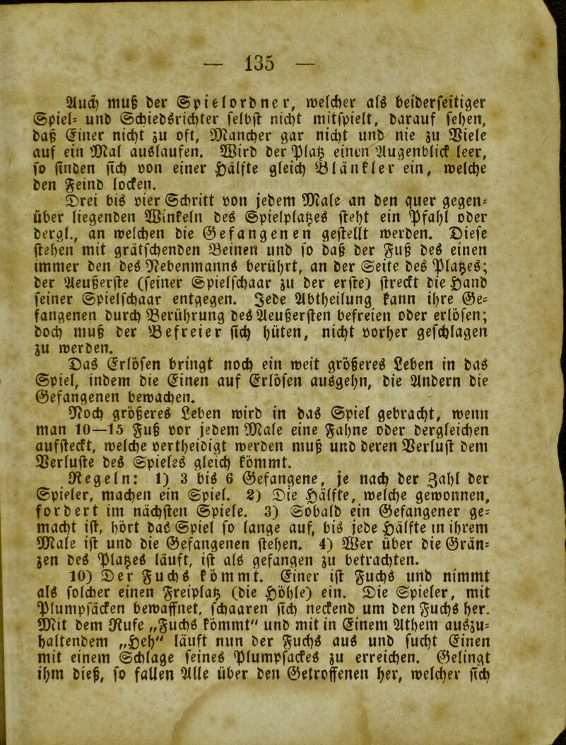 2iU(t) mu§ bcr ©pieforbner, mefcfter af^ bciberfeitiger @ptel= unD @cbiebörid)ter felbjl nict)t mitfpie(t, barauf fe()en, baß Filter nid)t iu oft, 9)Zanct)er gar nid)t unb nie jii ®iele auf ein ’J)^a{ auölaufen. 2Birb ber 'p(a^ einen ^ilugenbficf leer, fo jinöen fid) pon einer |)älfte gleid) U5länner ein, »nelclje ben geinb focfen. ®rei big »ier ©cbritt bon jebem ü)?afe an ben quer gegen- über (iegenben SBinfefn beö @pie(p(aljeö ^i« bergf., an roelcben bie befangenen gereift roerben. X5iefe ffeben mit grdtfcbenben deinen unb fo ba§ ber gu§ beö einen immer ben beö 5^ebenmannd berül)rt, an ber ©eite beö^fai^eö; ber Qteubcrüe (feiner ©pietfcbaar ju ber erjte) firecft bie t)imb feiner ©pieifcbaar entgegen. 5ebe 2lbtl)ei(ung fann il)ve be^ fangenen burd) 33erüf)rung beö^eu§erjlen befreien ober ertbfen; bod) mu§ ber '.öefreier fid) f)üten, nidjt Por()er gefdjiagen ju merben. Dag ^rfofen bringt nod) ein weit grbgereg 2eben in bag @pie(, inbem bie ^inen auf (Jrlbfen auggel;n, bie 3lnbern bie befangenen betoacben. 9?ocb grbfereg fieben mirb in bag ©pief gebracht, wenn man lo—15 §u§ por jebem 5[Ra(e eine ^aljne ober bergfeid)en aufftecft, metcbe pert^eibigt merben mu^ unb beren 3SerIu|l bem SSerfufle beg ©piefeg gteid) fömmt. JÄegefn: 1) 3 big 6 befangene, je nach ber 3al)f ber ©pieler, madjen ein ©pie(. 2) Die |)äffte, n)e(d)e geiponnen, forbert im näcbjlcn ©piefe. 3) ©oba(b ein befangener ge= mad)t ift, bbrt bag ©piel fo fange auf, big jebe |)äffte m ihrem 5!Jtafe ijt unb bie befangenen jtehen. 4) 2Öer über bie brän* jen beg <pia$eg (äuft, ijt afg gefangen jii betrachten. 10) Der Sud)g fomm't. (5iner ifl guc^g unb nimmt aig fofiber einen §reipfa$ (bie ^’obfe) ein. Die ©piefer, mit ‘})(umpfäcfen bemaffnet. fdiaaren jtct) necfenb um ben ^ud)g f)«r. 9Kit bem fWufe fommt unb mit in (5inem 2Itbem augju^ baftenbem ,,£)eh'' läuft nun ber ^ud)g aug unb fuc^t (Jinen mit einem ©cblage feineg ^lumpfacfeg gu erreichen, befingt il;m bie^, fo fallen %iU über ben betroffenen htr, melchev ffch