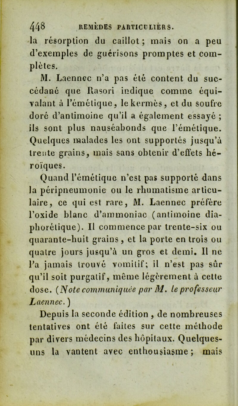la résorption du caillot; mais on a peu d’exemples de guérisons promptes et com- plètes. M. Laennec n’a pas été content du suc- cédané que Piasori indique comme équi- valant à l’émétique, le kermès, et du soufre doré d’antimoine qu’il a également essayé ; ils sont plus nauséabonds que l’émétique. Quelques malades les ont supportés jusqu’à trente grains, mais sans obtenir d’effets hé- roïques. Quand l’émétique n’est pas supporté dans la péripneumonie ou le rhumatisme articu- laire, ce qui est rare, M. Laennec préfère l’oxide blanc d’ammoniac (antimoine dia- phorétique). Il commence par trente-six ou quarante-huit grains, et la porte en trois ou quatre jours jusqu’à un gros et demi. Il ne l’a jamais trouvé vomitif; il n’est pas sûr qu’il soit purgatif, même légèrement à cette dose. (Note communiquée par M, le professeur Laennec. ) Depuis la seconde édition , de nombreuses tentatives ont été faites sur cette méthode par divers médecins des hôpitaux. Quelques- uns la vantent avec enthousiasme; mais