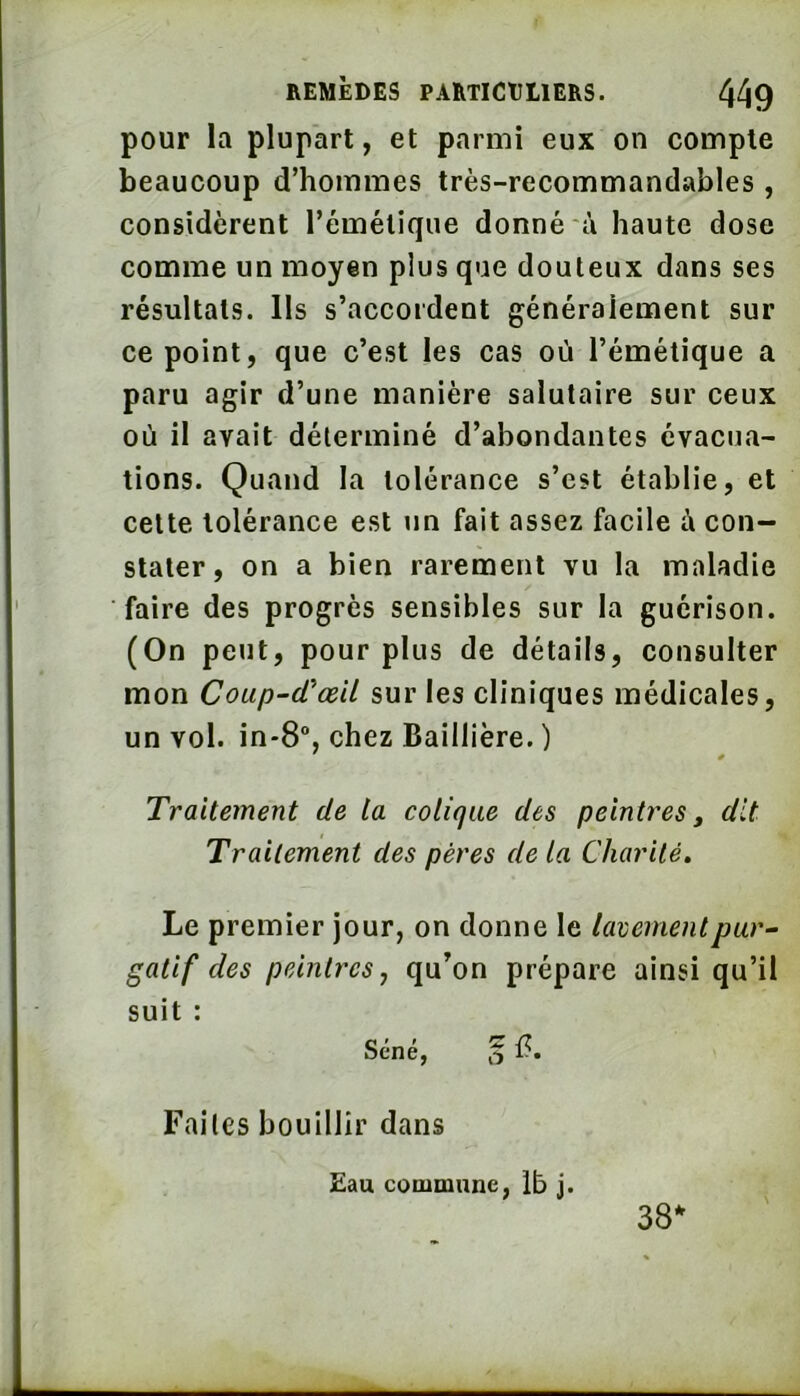 pour la plupart, et parmi eux on compte beaucoup d’hommes très-recommandables , considèrent l’émétique donné à haute dose comme un moyen plus que douteux dans ses résultats. Us s’accordent généralement sur ce point, que c’est les cas où l’émétique a paru agir d’une manière salutaire sur ceux où il avait délerminé d’abondantes évacua- tions. Quand la tolérance s’est établie, et celte tolérance est un fait assez facile à con- stater, on a bien rarement vu la maladie faire des progrès sensibles sur la guérison. (On peut, pour plus de détails, consulter mon Coup-cVœil sur les cliniques médicales, un vol. in-8% chez Baillière. ) Traitement de la colique des peintres j dit Traitement des pères de la Charité, Le premier jour, on donne le lavement par “ gatif des peintres, qu’on prépare ainsi qu’il suit : Séné, 'g Faites bouillir dans £au commune, Ib j. 38^