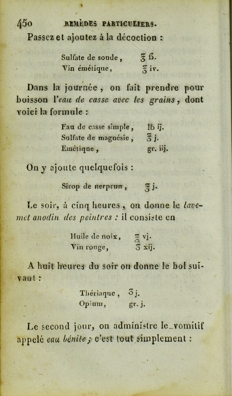 Passez et ajoutez à la décoction : Sulfate de soude , ^ fi. Yin émétique, 3 I Dans la journée , on fait prendre pour boisson Veau de casse avec les grains, dont voici la formule : Eau de casse simple, m ij. Sulfate de magnésie , ^ î 0 J. Emétique , gr. iij On y ajoute qtielquefois : Sirop de nerprun , ^ j. ÎjC soir, à cinq heures, on donne le lave- met anodin des peintres : il consiste en Huile de noix, 3 Yin ronge, o xij, A huit h'eurcs du soir on donne le bol sui- vant : ïliériaquc , oj. Opium, gr. j. Le second jour, on administre le_vomitif appelé eau bénite; c’est tout simplement :