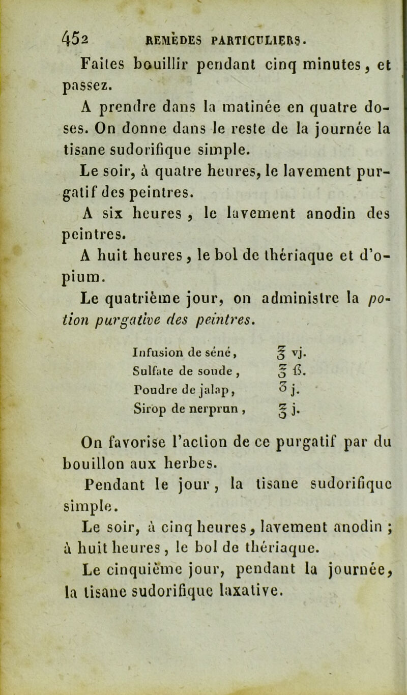 Faites bouillir pendant cinq minutes, et passez. A prendre dans la matinée en quatre do- ses. On donne dans le reste de la journée la tisane sudorifique simple. Le soir, à quatre heures, le lavement pur- gatif des peintres. A six heures , le lavement anodin des peintres. A huit heures, le bol de thériaque et d’o- pium. Le quatrième jour, on administre la po~ lion purgative des peintres. Infusion de séné, f vj. Sulfiile de sonde, Poudre de jal.Tp, 3j- Sirop de nerprun , oi- On favorise l’action de ce purgatif par du bouillon aux herbes. Pendant le jour, la tisane sudorifique simple. Le soir, à cinq heures, lavement anodin ; ù huit heures, le bol de thériaque. Le cinquième jour, pendant la journée, la tisane sudorifique laxative.