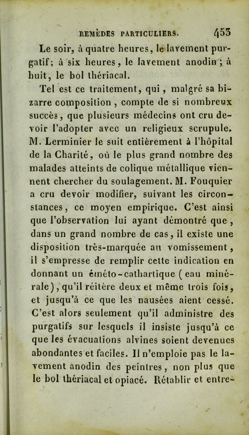 Le soir, à quatre heures, le layemenl pur- gatif; à six heures, le lavement anodin ; à huit, le bol thériacal. Tel est ce traitement, qui, malgré sa bi- zarre composition , compte de si nombreux succès, que plusieurs médecins ont cru de- voir l’adopter avec un religieux scrupule. M. Lerminier le suit entièrement à l’hôpital de la Charité, où le plus grand nombre des malades atteints de colique métallique vien- nent chereber du soulagement. M. Fouquier a cru devoir modifier, suivant les circon- stances, ce moyen empirique. C’est ainsi que l’observation lui ayant démontré que , dans un grand nombre de cas, il existe une disposition très-marquée an vomissement, il s’empresse de remplir cette indication en donnant un cméto-catharlique ( eau miné- rale), qu’il réitère deux et même trois fois, et jusqu’à ce que les nausées aient cessé. C’est alors seulement qu’il administre des purgatifs sur lesquels il insiste jusqu’à ce que les évacuations alvines soient devenues abondantes et faciles. Il n’emploie pas le la- vement anodin des peintres, non plus que le bol thériacal et opiacé. Rétablir et entre-