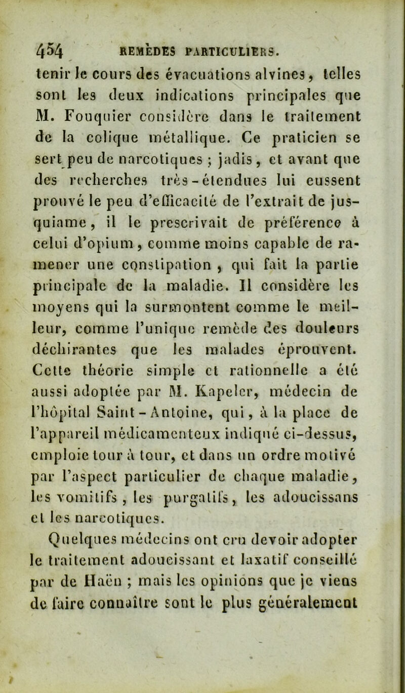 tenir le cours des évacuations alvines, telles sont les deux indications principales que M. Fouquier considère dans le traitement de la colique métallique. Ce praticien se sert peu de narcotiques ; jadis , et avant que des recherches très - étendues lui eussent prouvé le peu d’efficacité de l’extrait de jus- quiaine, il le prescrivait de préférence à celui d’opium, comme moins capable de ra- mener une constipation , qui fait la partie principale de la maladie. Il considère les moyens qui la surmontent comme le meil- leur, comme Tuniquo remède des douleurs déchirantes que les malades éprouvent. Cette théorie simple et rationnelle a été aussi adoptée par M. Rnpelcr, médecin de l’hôpital Saint - Antoine, qui, à la place de l’appareil médicamenteux indiqué ci-dessus, emploie tour à tour, et dans un ordre motivé par l’aspect particulier de chaque maladie, les vomitifs , les purgatifs, les adoucissans et les narcotiques. Quelques médecins ont cru devoir adopter le traitement adoucissant et laxatif conseillé par de Haën ; mais les opinions que je viens de faire connaître sont le plus généralement