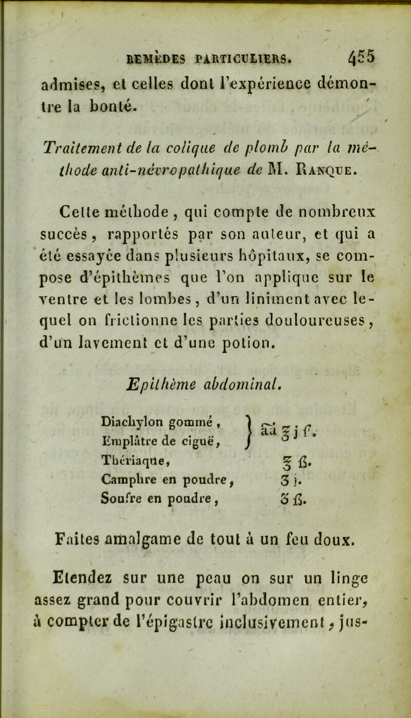 I nCMÈDES PARTICtElERS. ^55 admises, cl celles dont l’expérience démon- tre la bonté. Traitement de la colique de plomb par la mé- thode anti-névropathique de^\, Ranqije. Celle méthode , qui compte de nombreux succès, rapportés par son auteur, et qui a été essayée dans plusieurs hôpitaux, se com- pose d’épithèines que l’on applique sur le Tentre et les lombes, d’un linimentavec le- quel on frictionne les parties douloureuses, d’un lavement et d’une potion. Epilhème abdominal. Diachylon gommé , Emplâtre de ciguë, Tbérlaqile, Camphre en poudre, Soufre en poudre, S fi- 3). 3^5. Faites amalgame de tout à un feu doux. Etendez sur une peau on sur un linge assez grand pour couvrir l’abdomen entier, à compter de l’épigaslrc inclusivement, jus-
