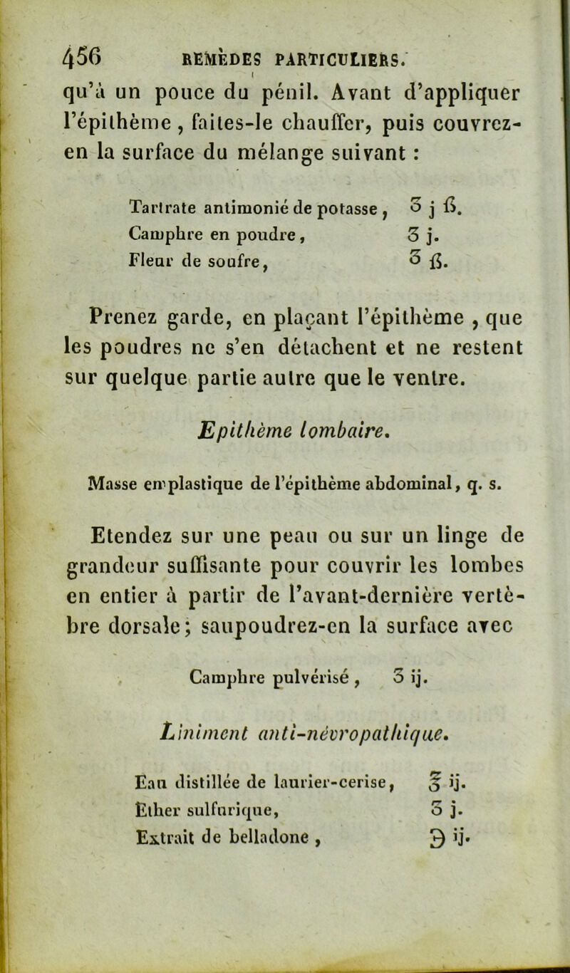 qu’à un pouce du pénil. Avant d’appliquer l’épilhème , failes-le chauffer, puis couvrez- en la surface du mélange suivant : Prenez garde, en plaçant l’épilhème , que les poudres ne s’en détachent et ne restent sur quelque partie autre que le ventre. Masse en^plastique de l’épithème abdominal, q. s. Etendez sur une peau ou sur un linge de grandeur suffisante pour couvrir les lombes en entier à partir de l’avant-dernière vertè- bre dorsale; saupoudrez-cn la surface avec Tarlrate anlimonié de potasse Camphre en poudre, Fleur de soufre, Epitlième lombaire. Camphre pulvérisé, 3 ij. Liniment anti-névropatlilqae. Eau distillée de laurier-cerise, Ether sulfuricpie, Extrait de belladone , 3 b*.