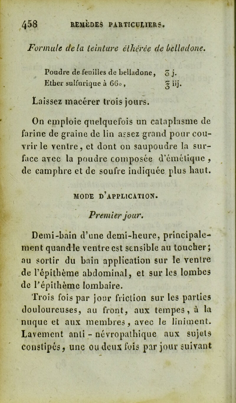 Formule delà lelntare éthérée de belladone. Poudre de feuilles de belladone, o j. Ether sulfurique à 6Go , g iij. Laissez macérer trois jours. On emploie quelquefois un cataplasme de fiirine de graine de lin assez grand pour cou- vrir le ventre, et dont on saupoudre la sur- face avec la poudre composée d’émétique , de camphre et de soufre indiquée plus haut. MODE d’application. P? ^emler jour. Demi-bain d’une demi-heure, principale- ment quand le ventre est sensible au toucher; au sortir du bain application sur le ventre de répithème abdominal, et sur les lombes de l’épithème lombaire. Trois fois par jour friction sur les parties douloureuses, au front, aux tempes, à la nuque et aux membres, avec le liniment. Lavement anti - névropathique aux sujets constipés J une ou deux fois par jour suivant