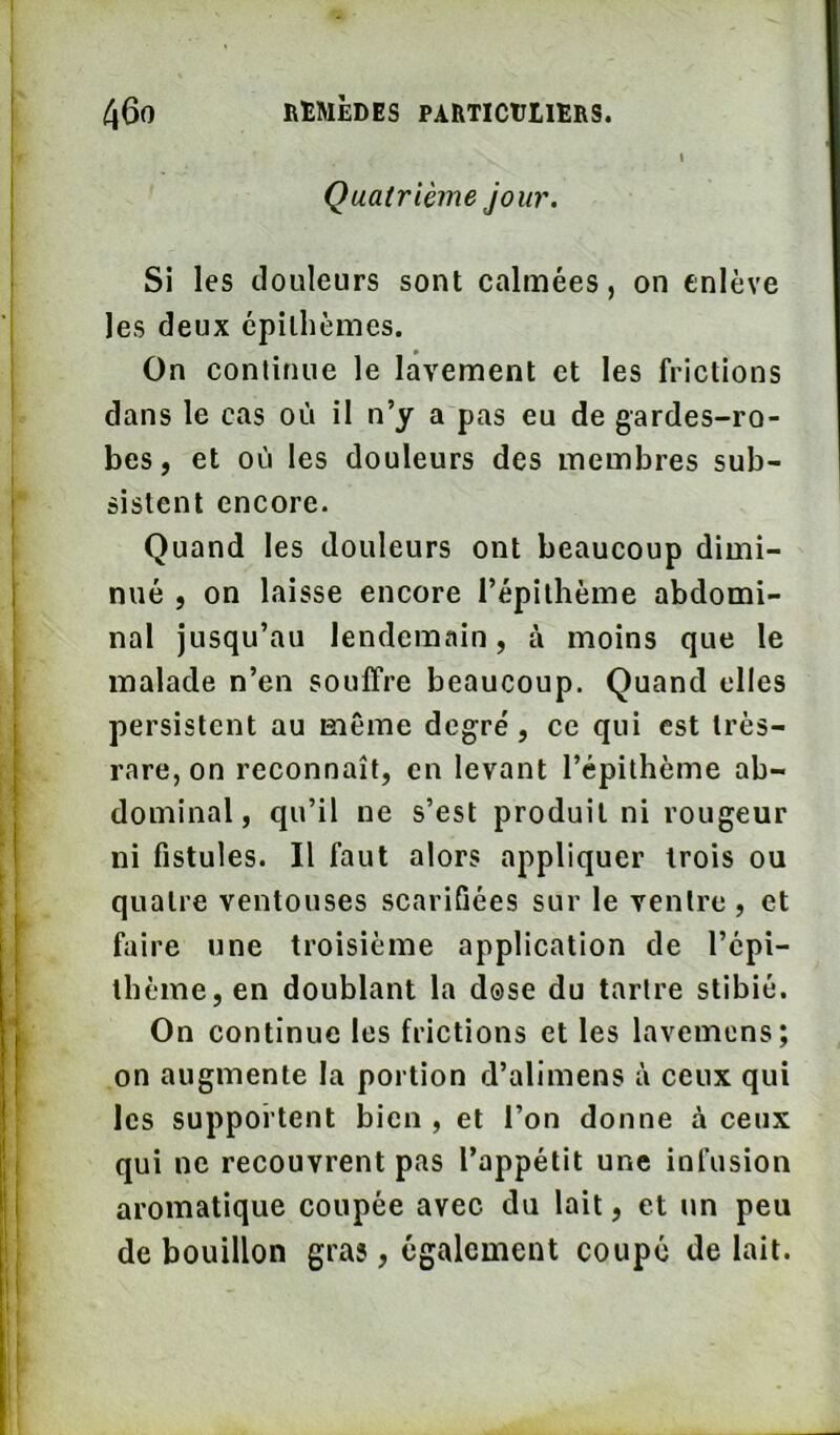 I Quatrième jour. Si les douleurs sont calmées, on enlève les deux epilhèmes. On continue le lavement et les frictions dans le cas où il n’y a pas eu de gardes-ro- bes, et où les douleurs des membres sub- sistent encore. Quand les douleurs ont beaucoup dimi- nué , on laisse encore l’épilhéme abdomi- nal jusqu’au lendemain, à moins que le malade n’en souffre beaucoup. Quand elles persistent au même degre', ce qui est très- rare, on reconnaît, en levant l’épithème ab- dominal, qu’il ne s’est produit ni rougeur ni fistules. Il faut alors appliquer trois ou quatre ventouses scarifiées sur le ventre, et faire une troisième application de l’épi- tlième, en doublant la dose du tartre stibié. On continue les frictions et les lavemens; on augmente la portion d’alimens à ceux qui les supportent bien , et l’on donne à ceux qui ne recouvrent pas l’appétit une infusion aromatique coupée avec du lait, et un peu de bouillon gras, également coupé de lait.