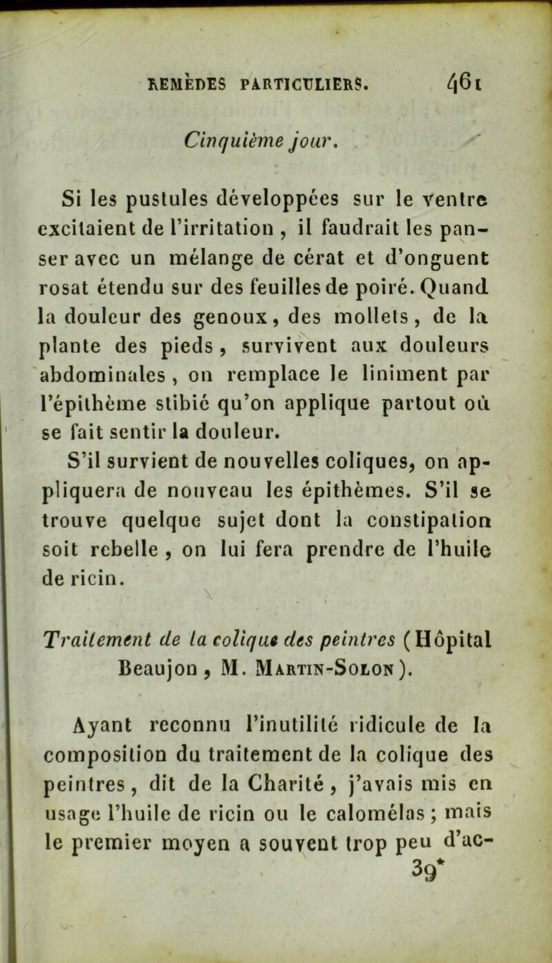 Cinquième jour. Si les pustules développées sur le ventre excitaient de l’irritation , il faudrait les pan- ser avec un mélange de cérat et d’onguent rosat étendu sur des feuilles de poiré. Quand la douleur des genoux, des mollets, de la plante des pieds , survivent aux douleurs abdominales , on remplace le liniment par l’épilhème stibié qu’on applique partout où se fait sentir la douleur. S’il survient de nouvelles coliques, on ap- pliquera de nouveau les épithèmes. S’il se trouve quelque sujet dont la constipation soit rebelle , on lui fera prendre de l’huile de ricin. \ Traitement de la colique des peintres (Hôpital Beaujon, M. Martin-Solon). Ayant reconnu l’inutilité ridicule de la composition du traitement de la colique des peintres, dit de la Charité, j’avais mis en usage l’huile de ricin ou le calomélas ; mais le premier moyen a souvent trop peu d’ac- 39