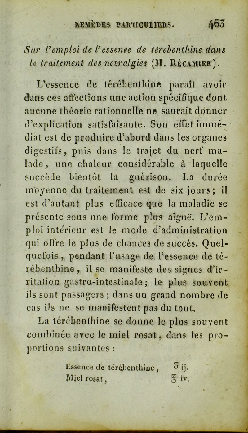 Sur l*emploi de l’essenee de térébenthine dans le traitement des névralgies (M. Récamier). L’essence de térébenthine paraît avoir dans ces affections une action spécifique dont aucune théorie rationnelle ne saurait donner d’explication satisfaisante. Son effet immé- diat est de produire d’abord dans les organes digestifs, puis dans le trajet du nerf ma- lade, une chaleur considérable à laquelle succède bientôt la guérison. La durée moyenne du traitement est do six jours; il est d’autant plus efficace que la maladie se présente sous une forme plus aiguë. L’em- ploi intérieur est le mode d’administration qui offre le plus de chances de succès. Quel- quefois , pendant l’usage de l’cssenee de té- rébenthine , il SC manifeste des signes d’ir- ritation gastro.-intcstinale ; le plus souvent ils sont passagers ; dans un grand nombre de cas ils no se manifestent pas du tout. La térébenthine se donne le plus souvent combinée avec le miel rosat, dans les pro- j)ortions suivantes : Essence de térébenthine bljel rosat,