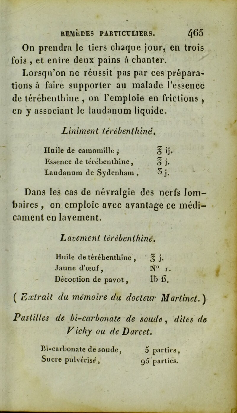 On prendra le tiers chaque jour, en trois fois, et entre deux pains à chanter. Lorsqu’on ne réussit pas par ces prépara- tions à faire supporter au malade l’essence de térébenthine , on l’emploie en frictions , en y associant le laudanum liquide. V Linlment iérébeniliiné. Huile de cainoraille ^ ij. Essence de térébenthine, gj. Laudanum de Sydenham , Sj. Dans les cas de névralgie des nerfs lom baires , on emploie avec avantage ce médi- cament en lavement. / Lavement térébenthiné. Huile de térébenthine , § j. Jaune d’œuf, N“ i. Décoction de pavot, Ih f5, ( Extrait cia mémoire du docteur Martinet. ) Pastilles de bi-carbonate de soude, dites de Vicliy ou de Darcet. P)i-carbonate de soude, Sucre pulvérise, 5 parties, 95 parties.
