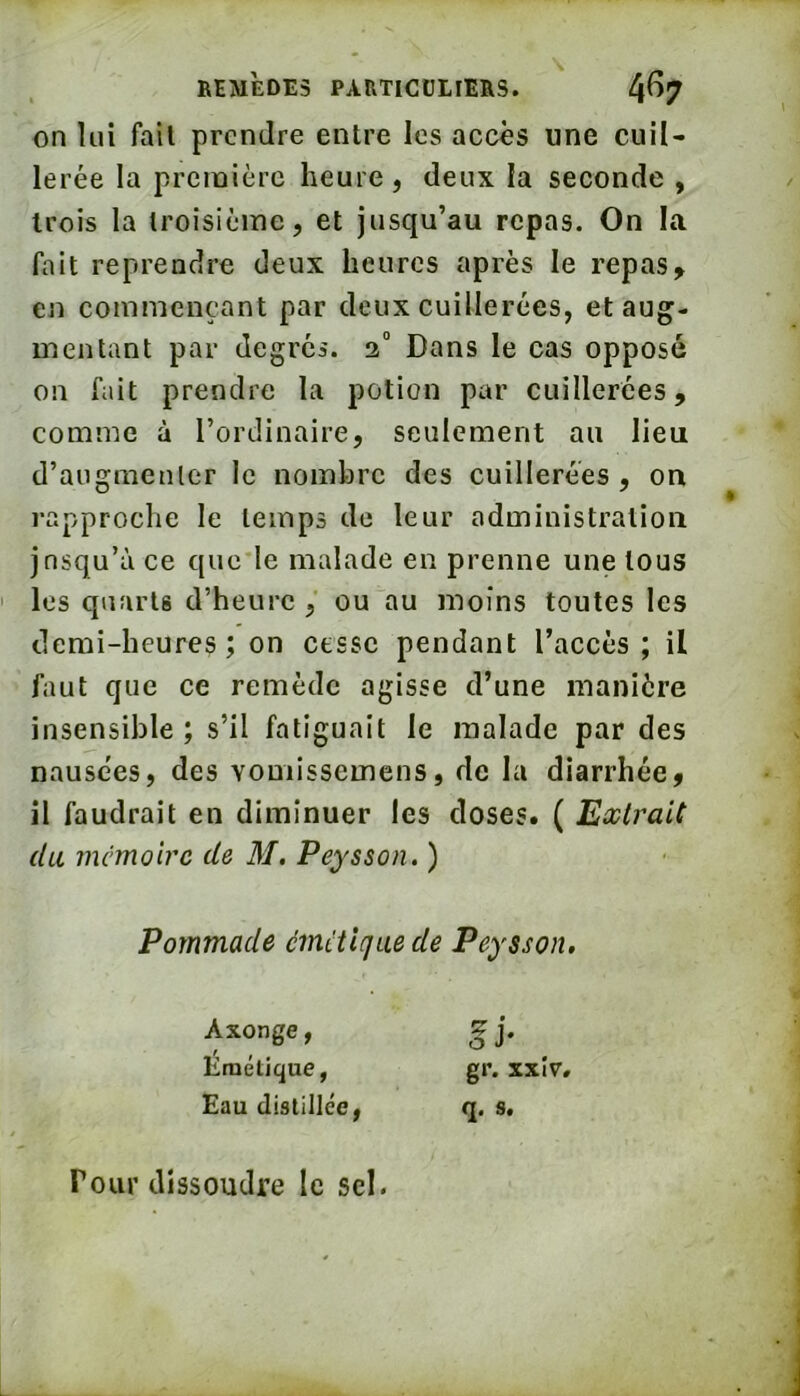 on lui fail prendre entre les accès une cuil- lerée la première heure, deux la seconde , trois la troisième, et jusqu’au repas. On la fait reprendre deux heures après le repas^ en commençant par deux cuillerées, et aug- mentant par degrés. 2” Dans le cas oppose on fait prendre la potion par cuillerées, comme à l’ordinaire, seulement au lieu d’augmenter le nombre des cuillerées , ou rapproche le temps de leur administration jnsqu’ù ce que le malade en prenne une tous les quarts d’heure, ou au moins toutes les demi-heures; on cesse pendant l’accès ; il faut que ce remède agisse d’une manière insensible; s’il fatiguait le malade par des nausées, des vomissemens, de la diarrhée, il faudrait en diminuer les doses. ( Extrait du mémoire de M, Peysson. ) Pommade cincVujue de Peysson, Axonge, Émétique, Eau distillée Pour dissoudre le sel.