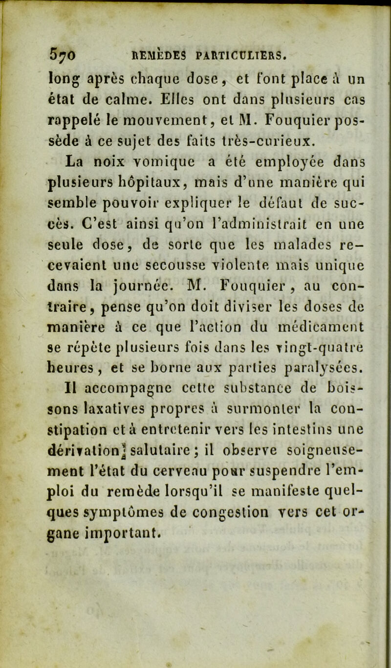 long après chaque dose, et font place i\ un état de calme. Elles ont dans plusieurs cas rappelé le mouvement, et M. Fouquier pos- sède à ce sujet des faits très-curieux. La noix vomique a été employée dans plusieurs hôpitaux, mais d’une manière qui semble pouvoir expliquer le défaut de suc- cès. C’est ainsi qu’on l’administrait en une seule dose, de sorte que les malades re- cevaient une secousse violente mais unique dans la journée. M. Fouquier, au con- îraire, pense qu’on doit diviser les doses de manière à ce que l’action du médicament se répète plusieurs fois dans les vingt-quatre heures , et se borne aux parties paralysées. Il accompagne cette substance de bois- sons laxatives propres à surmonter la con- stipation et à entretenir vers les intestins une dérivation] salutaire ; il observe soigneuse- ment l’état du cerveau po«r suspendre l’em- ploi du remède lorsqu’il se manifeste quel- ques symptômes de congestion vers cet or- gane important.