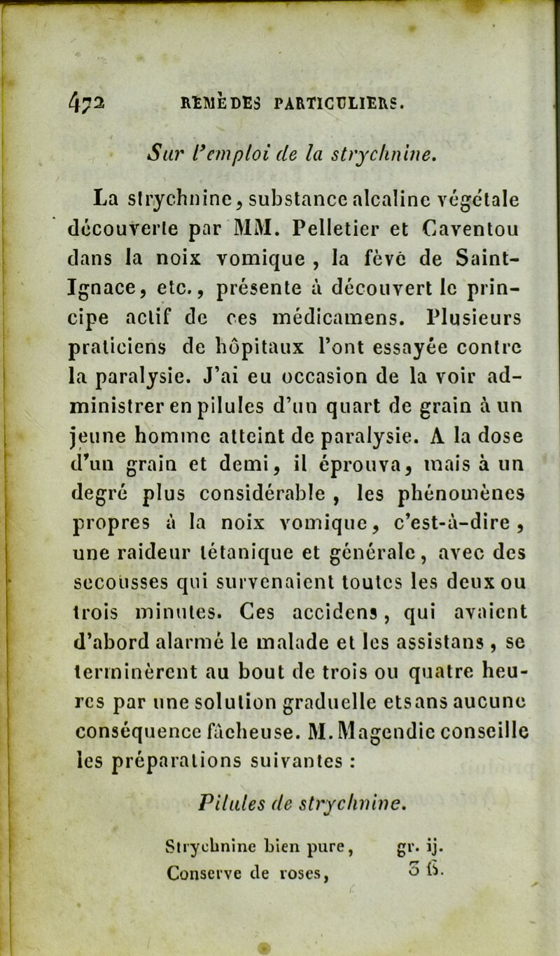 Stü' t*emploi de la strychnine. La strychnine, substance alcaline végétale découverte par MM. Pelletier et Caventou dans la noix vomique , la fève de Saint- Ignace, etc., présente à découvert le prin- cipe actif de ces médicamens. Plusieurs praticiens de hôpitaux Pont essayée contre la paralysie. J’ai eu occasion de la voir ad- ministrer en pilules d’un quart de grain à un jeune homme atteint de paralysie. A la dose d’un grain et demi, il éprouva, mais à un degré plus considérable , les phénomènes propres à la noix vomique, c’est-à-dire, une raideur tétanique et générale, avec des secousses qui survenaient toutes les deux ou trois minutes. Ces accidens, qui avaient d’abord alarmé le malade et les assistans, se terminèrent au bout de trois ou quatre heu- res par une solution graduelle etsans aucune conséquence fâcheuse. M. Magendie conseille les préparations suivantes : Pilules de strychnine. Strychnine Lien pure, Conserve de roses, gi- iJ- O b.