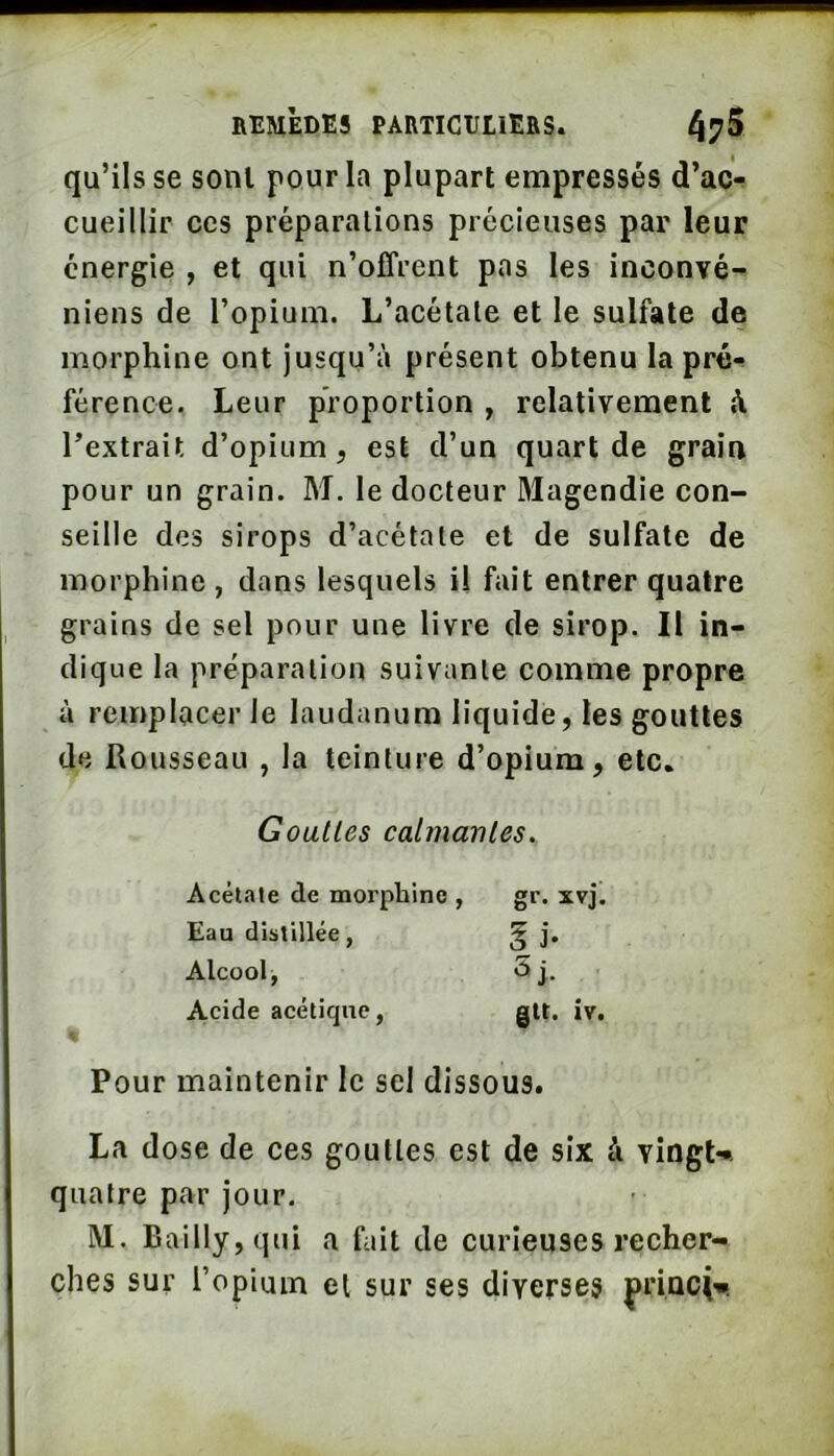 qu’ils se sont pour la plupart empressés d’ac^ cueillir ces préparations précieuses par leur énergie , et qui n’offrent pas les inconvé- niens de l’opium. L’acétate et le sulfate de morphine ont jusqu’à présent obtenu la pré^ férence. Leur proportion , relativement A l’extrait d’opium, est d’un quart de grain pour un grain. M. le docteur 3Iagendie con- seille des sirops d’acétate et de sulfate de morphine , dans lesquels U fait entrer quatre grains de sel pour une livre de sirop. Il in- dique la préparation suivante comme propre à remplacer le laudanum liquide, les gouttes de Rousseau , la teinture d’opium, etc. Goulles calmanles. Acélale de morphine , gr. xvj. Eau distillée, ^ j. Alcool, 5j. A,cide acétique, gtt. iv. Pour maintenir le sel dissous. La dose de ces goulles est de six à vingU quatre par jour. M. Bailly, qui a fait de curieuses recher- ches sur l’opium et sur ses diverses priaci-n