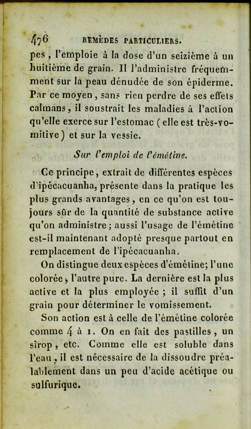 pes , l’emploie à la close d’un seizième à un huitième de grain. Il l’administre fréquem- ment sur la peau dénudée de son épiderme. Par ce moyen , sans rien perdre de ses effets caïmans, il soustrait les maladies à l’action qu’elle exerce sur l’estomac ( elle est très-vo- mîtive) et sur la vessie. Sur Remploi de l'éméthie. Ce principe, extrait de différentes espèces d’ipécacuanha, présente dans la pratique les plus grands avantages, en ce qu’on est tou- jours sûr de la quantité de substance active qu’on administre; aussi l’usage de l’émétine cst-il maintenant adopté presque partout en remplacement de ripécacuanha. On distingue deux espèces d’émétine; l’une colorée^ l’autre pure. La dernière est la plus active et la plus employée ; il suffit d’un grain pour déterminer le vomissement. Son action est à celle de l’émétine colorée comme 4 « i- On en fait des pastilles , un sirop, etc. Comme elle est soluble dans l’eau . il est nécessaire de la dissoudre préa- laLl)lement dans un peu d’acide acétique ou sulfurique.