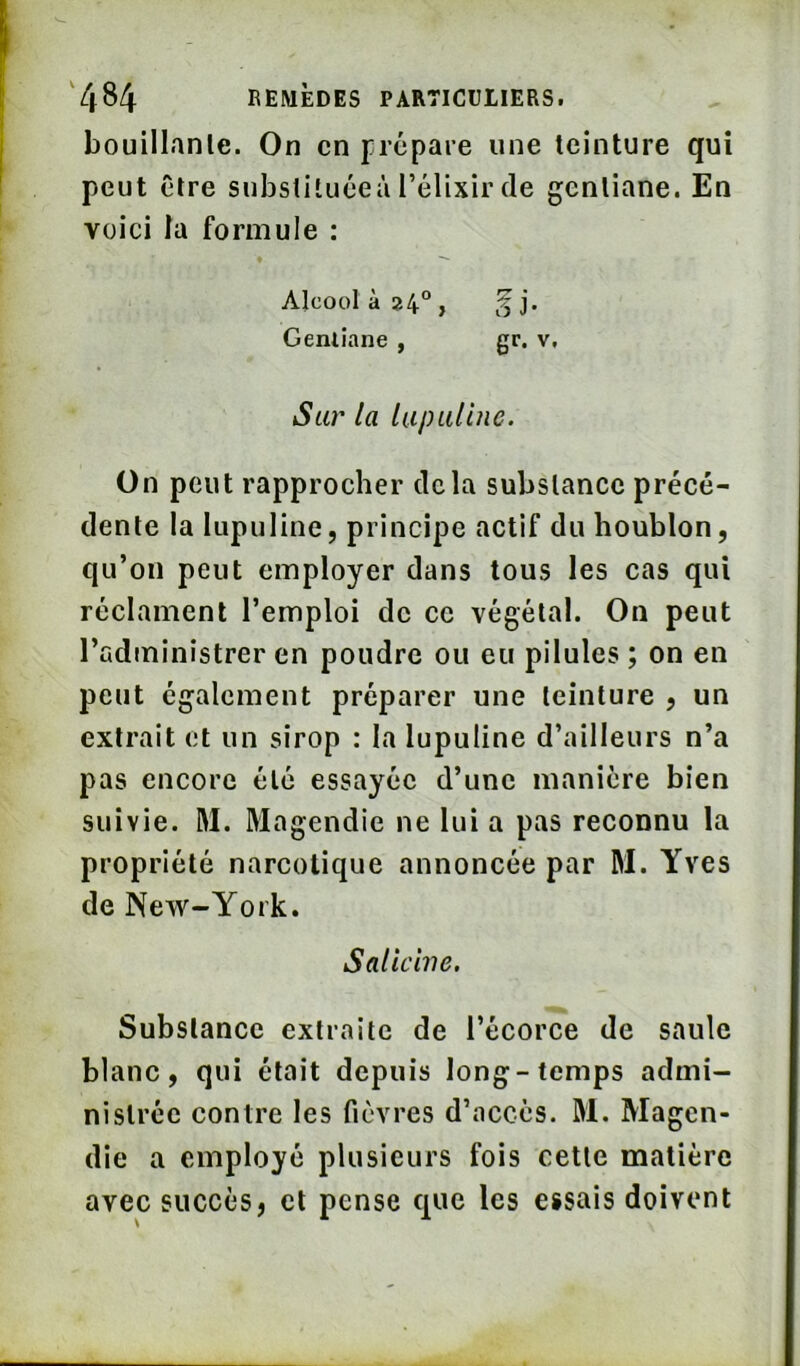 bouillante. On en prépare une teinture qui peut être subsliluéeà l’élixir de gentiane. En voici la formule : Alcool à 24°, ^j. Genlîane , gr. v. Sur la lapullnc. On peut rapprocher delà substance précé- dente la lupuline, principe actif du houblon, qu’on peut employer dans tous les cas qui réclament l’emploi de ce végétal. On peut l’administrer en poudre ou eu pilules; on en peut également préparer une teinture , un extrait et un sirop : la lupuline d’ailleurs n’a pas encore été essayée d’une manière bien suivie. M. Magendie ne lui a pas reconnu la propriété narcotique annoncée par M. Yves de New-York. Saliciiie. Substance extraite de l’écorce de saule blanc, qui était depuis long-temps admi- nistrée contre les fièvres d’accès. M. Magen- die a employé plusieurs fois cette matière avec succès, et pense que les essais doivent