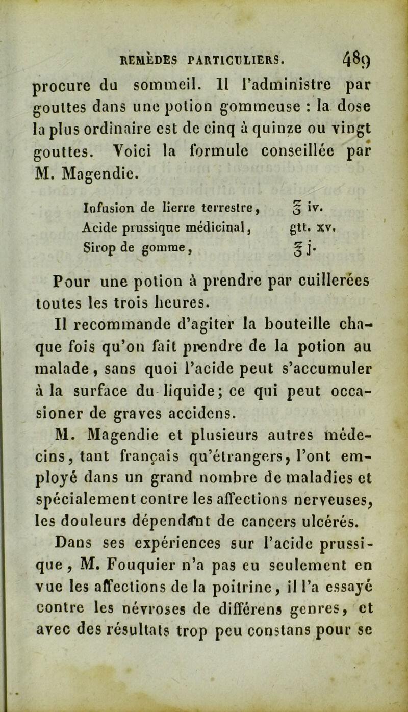 procure du sommeil. II Tadministre par gouttes dans une potion gommeuse ; la dose la plus ordinaire est de cinq à quinze ou yingt gouttes. Voici la formule conseillée par M. Magendie. Infusion de lierre terrestre, § iv. Acide prussique médicinal, gtt. %y. Sirop de gomme, ^j. Pour une potion à prendre par cuillerées toutes les trois heures. Il recommande d’agiter la bouteille cha- que fois qu’on hiit prendre de la potion au malade, sans quoi l’acide peut s’accumuler à la surface du liquide; ce qui peut occa- sioner de graves accidens. M. Magendie et plusieurs autres méde- cins, tant français qu’étrangers, l’ont em- ployé dans un grand nombre de maladies et spécialement contre les affections nerveuses, les douleurs dépendait de cancers ulcérés. Dans ses expériences sur l’acide prussi- que, M. Fouquier n’a pas eu seulement en vue les affections de la poitrine, il l’a essayé contre les névroses de différens genres, et avec des résultats trop peu constans pour se
