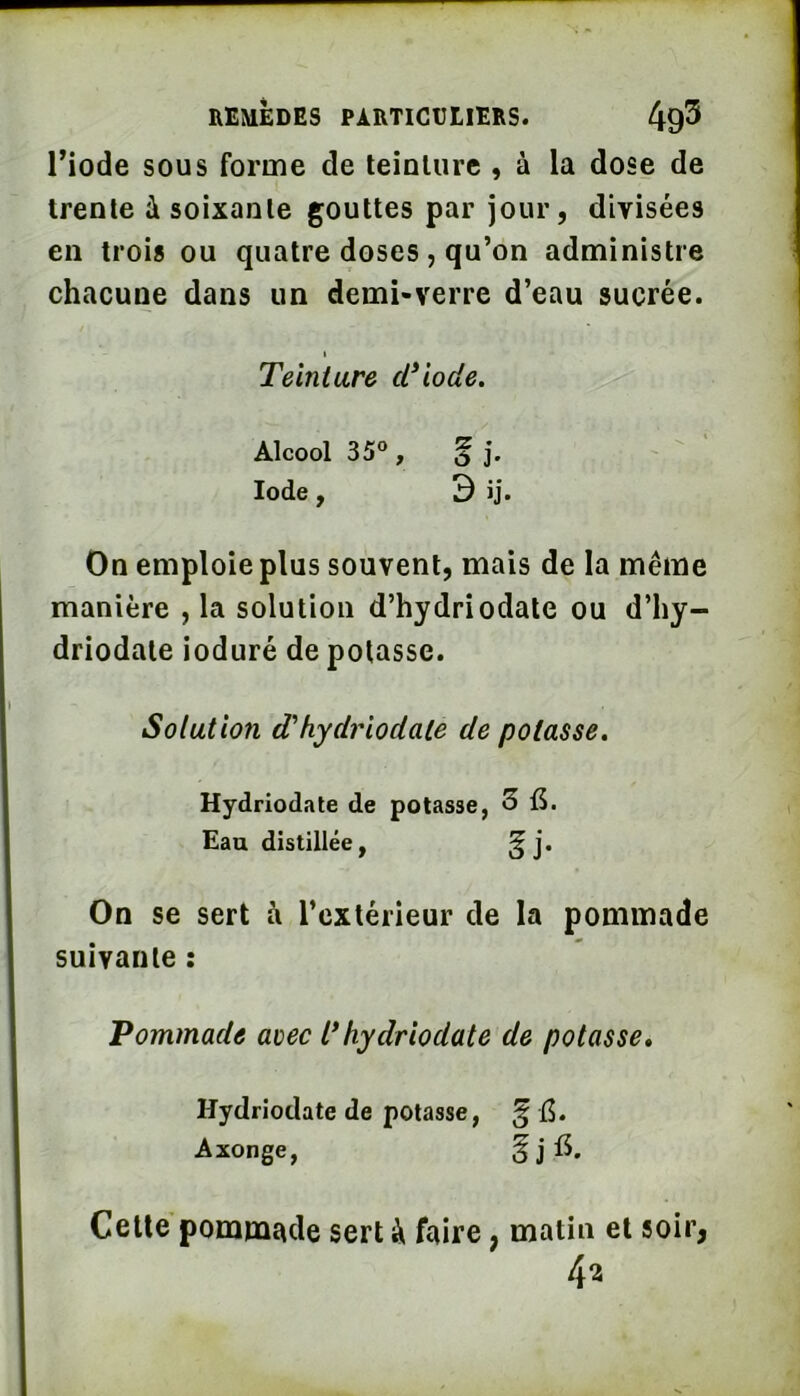 riode sous forme de leinliirc , à la dose de trente à soixante gouttes par jour, divisées en trois ou quatre doses, qu’on administre chacune dans un demi-verre d’eau sucrée. I Teinture d^iode. Alcool 35“ , f j. Iode, D ij. On emploie plus souvent, mais de la même manière , la solution d’hydriodate ou d’hy- driodate ioduré dépotasse. Solution d'hydriodale de potasse, Hydriodate de potasse, 3 Eau distillée, ^ j. On se sert à l’extérieur de la pommade suivante : Pommade aoec l* hydriodate de potasse* Hydriodate de potasse, Axonge, Celte pommade sert à faire, matin et soir, 42