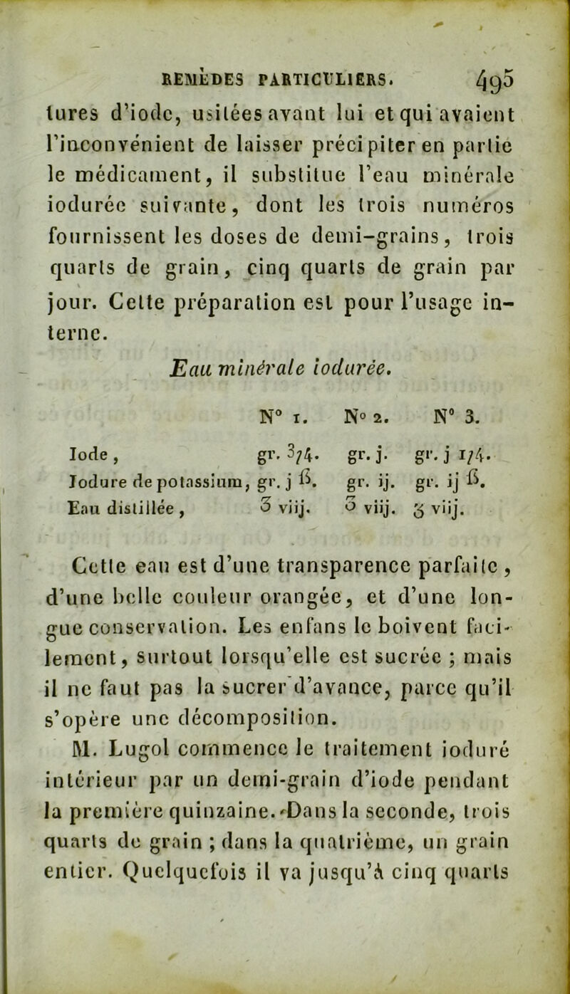 lures d’ioclc, usitées avant lui et qui avaient rinconvénient de laisser précipiter en partie le médicament, il snbslilue l’eau minérale indurée suivante, dont les trois numéros fournissent les doses de demi-grains, trois quarts de grain, cinq quarts de grain par jour. Cette préparation est pour Tusagc in- terne. Eau minérale îodurée. I. N° 2. N 3. Iode , gr. 3;4. gr- j- g‘’- j i;4- lodure de potassium, j gl’- jj. g‘’- jj Eau distillée , 3 viij. O viij. 3 viij. Cette eau est d’une transparence parfaite , d’une belle couleur orangée, et d’une lon- gue conservation. Les enfans le boivent faci- lement, surtout lorsqu’elle est sucrée ; mais il ne faut pas la sucrer'd’avance, parce qu’il s’opère une décomposition. M. Lugol commence le traitement ioduré intérieur par un demi-grain d’iode pendant la première quinzaine. ^Dans la seconde, trois quarts de grain ; dans la quatrième, un grain entier. Quelquefois il va jusqu’à cinq quarts