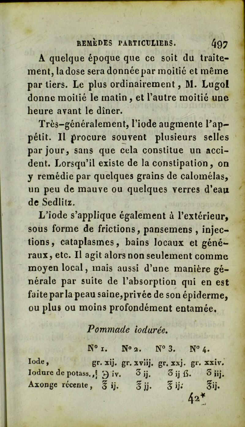 A quelque époque que ce soit du traite- ment, la dose sera donnée par moitié et même par tiers. Le plus ordinairement, M. Lugol donne moitié le matin, et l’autre moitié une heure avant le dîner. Très-généralement, l’iode augmente Pap- pélit. Il procure souvent plusieurs selles par jour, sans que cela constitue un acci- dent. Lorsqu’il existe de la constipation, on y remédie par quelques grains de calomélas, un peu de mauve ou quelques verres d’eau de Sedlitz. L’iode s’applique également à l’extérieur, sous forme de frictions, pansemens , injec- tions, cataplasmes, bains locaux et géné- raux , etc. Il agit alors non seulement comme moyen local, mais aussi d’une manière gé- nérale par suite de l’absorption qui en est faite par la peau saine,privée de son épiderme, ou plus ou moins profondément entamée. Pommade iodurée, N® I. N» a. N® 3. N®4* gr. xij. gr. xvlij. gr. xxj. gr. xxiv. lodure de potass.,j 3 iv. 3 jj. 3 ij f5. 5 üj. Axonge récente, g ij. f jj. 5 «j.'