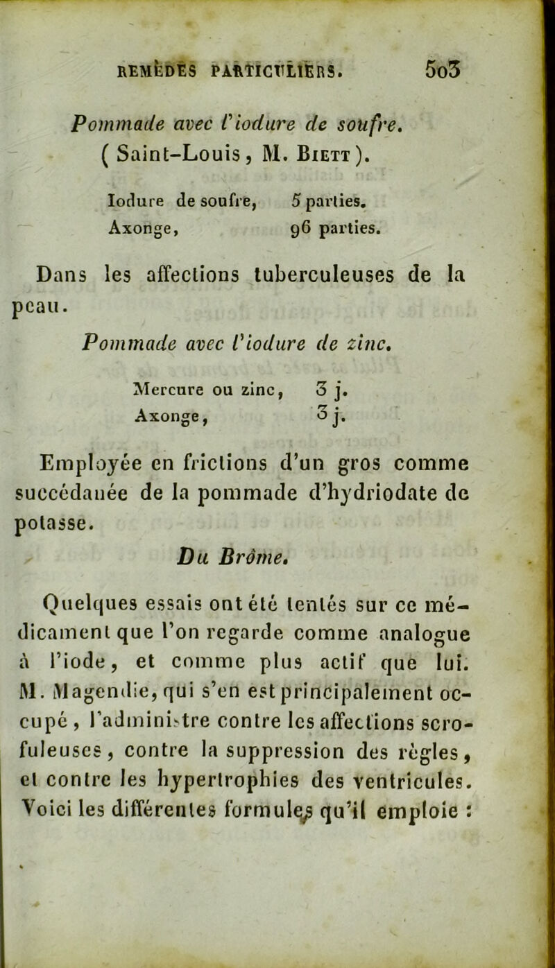 Pommade avec Ciodure de soufre, ( Saint-Louis, M. Biett). lodure de soufre Axonge, 5 parties, 96 parties. Dans les affections tuberculeuses de la peau. Pommade avec Ciodure de zinc. Employée en frictions d’un gros comme succédanée de la pommade d’hydriodate de potasse. Quelques essais ont été tentés sur ce mé- dicament que Ton regarde comme analogue à l’iode, et comme plus actif que lui. M. iVlagendie, qui s’en est principalement oc- cupé , l’administre contre les affections scro- fuleuses, contre la suppression des règles, et contre les hypertrophies des ventricules. Voici les différentes formulq^ qu’il emploie : Mercure ou zinc, Axonge, Du Brome,