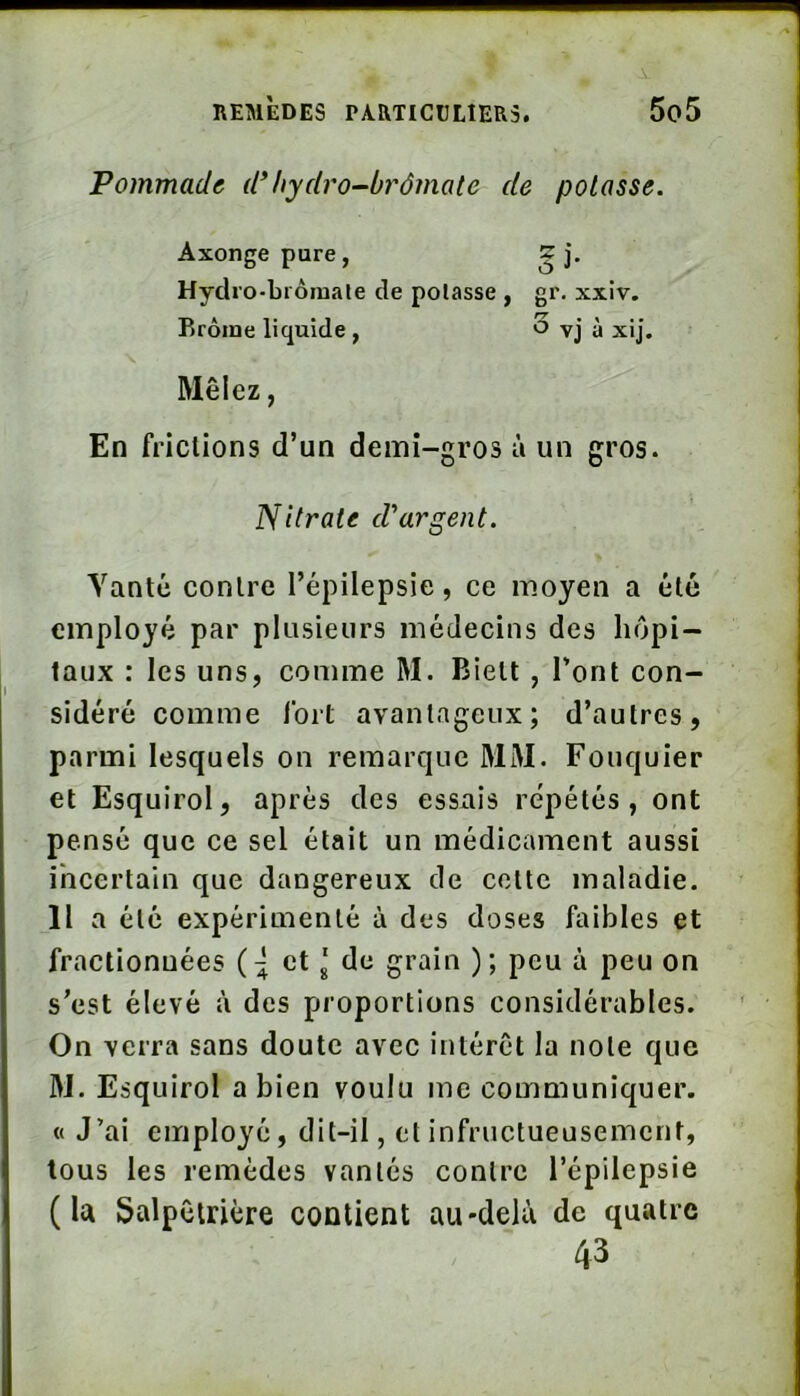 Pommade d’hydro-brômate de potasse. Axonge pure, Si- , Hydro-Liômale de potasse, gr. xxiv. Rrôine liquide, 'Z ’ y 0 VJ a xij. Mêlez, En friclions d’un demi-gros à un gros. Nitrate d'argent. Vanté contre l’épilepsie, ce moyen a été employé par plusieurs médecins des hôpi- taux : les uns, comme M. Biett , l’ont con- sidéré comme Ibrt avantageux; d’autres, parmi lesquels on remarque MM. Fouquier et Esquirol, après des essais répétés, ont pensé que ce sel était un médicament aussi incertain que dangereux de cotte maladie. Il a été expérimenté à des doses faibles et fractionnées et J de grain ); peu à peu on s’est élevé à des proportions considérables. On verra sans doute avec intérêt la note que M. Esquirol a bien voulu me communiquer. « J’ai employé, dit-il, et infructueusement, tous les remèdes vantés contre l’épilepsie (la Salpêtrière contient au-delà de quatre 43