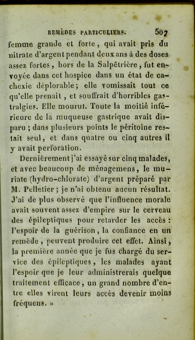 femme grande et forte , qui avait pris du nitrate d’argent pendant deux ans à des doses assez fortes, liors de la Salpêtrière, fut en- voyée dans cet hospice dans un état de ca- chexie déplorable; elle vomissait tout ce qu’elle prenait , et souffrait d’horribles gas- tralgies. Elle mourut. Toute la moitié infé- rieure de la muqueuse gastrique avait dis- paru ; dans plusieurs points le péritoine res- tait seul, et dans quatre ou cinq autres il y avait perforation. Dernièrement j’ai essayé sur cinq malades, ' cl avec beaucoup de ménagcmens, le mu- riale (hydro-chlorate) d'argent préparé par M. Pelletier; je n’ai obtenu aucun résultat. J’ai de plus observé que l’influence morale avait souvent assez d’empire sur le cerveau des épileptiques pour retarder les accès : l’espoir de la guérison, la confiance en un remède, peuvent produire Cet effet. Ainsi > la première année que je fus chargé du ser- vice des épileptiques, les malades ayant l’espoir que je leur administrerais quelque traitement efficace, un grand nombre d’en- tre elles virent leurs accès devenir moins fréqucns. »