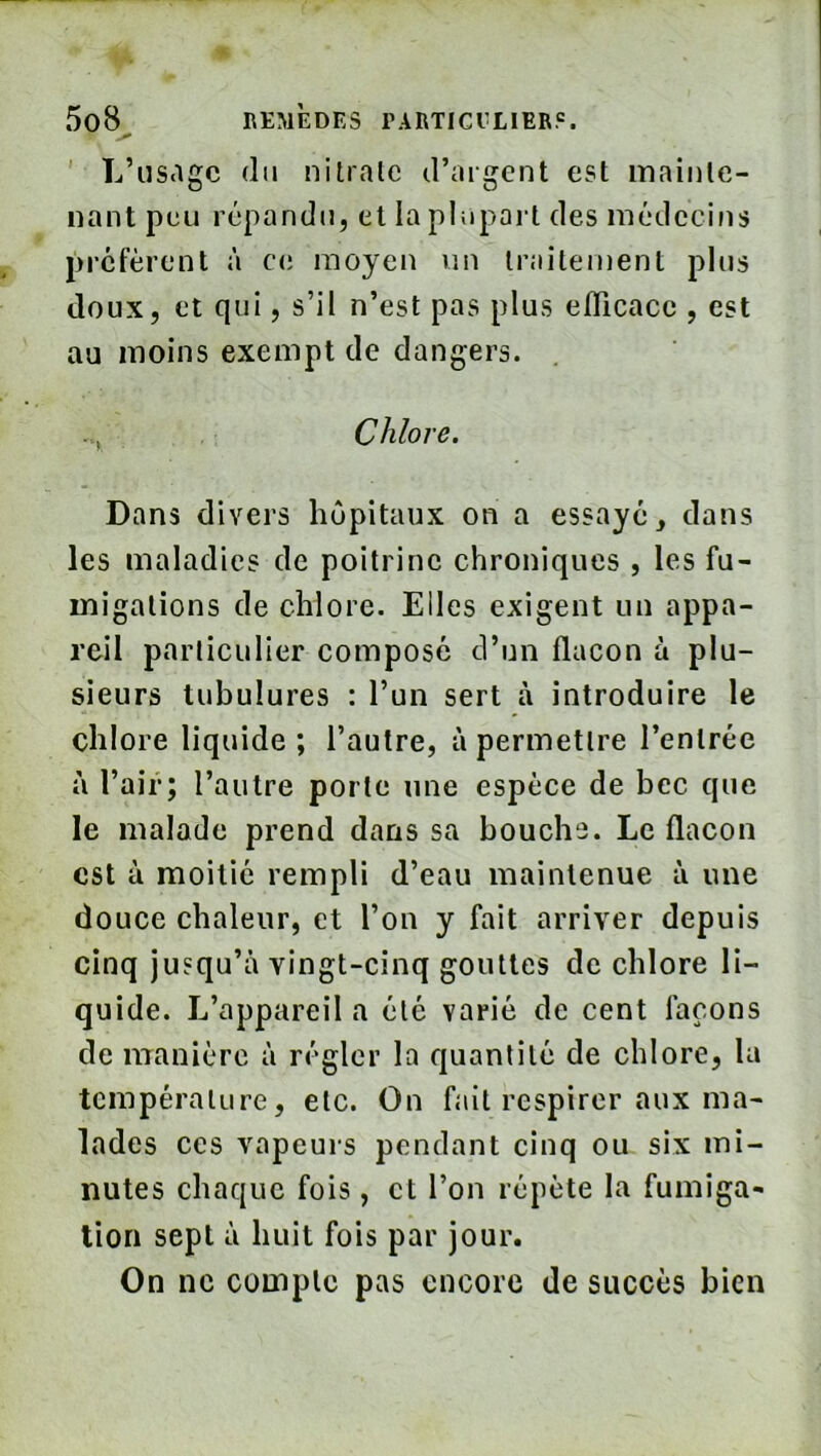 ' L’usage (lu nitrate d’argent est mainte- nant peu r(jpandij, et la phiport des médecins préfèrent à c(i moyen un traitement plus doux, et qui, s’il n’est pas plus efficace , est au moins exempt de dangers. Chlore. Dans divers lujpitaux on a essaye, dans les maladies de poitrine chroniques , les fu- migations de chlore. Elles exigent un appa- reil particulier composé d’un flacon à plu- sieurs tubulures : l’un sert à introduire le chlore liquide ; l’autre, à permettre l’entrée à l’air; l’autre porte une espèce de bec que le malade prend dans sa bouche. Le flacon est à moitié rempli d’eau maintenue à une douce chaleur, et l’on y fait arriver depuis cinq jusqu’à vingt-cinq gouttes de chlore li- quide. L’appareil a été varié de cent laçons de manière à régler la quantité de chlore, la température, etc. On fait respirer aux ma- lades ces vapeurs pendant cinq ou six mi- nutes chaque fois, et l’on répète la fumiga- tion sept à huit fois par jour. On ne compte pas encore de succès bien
