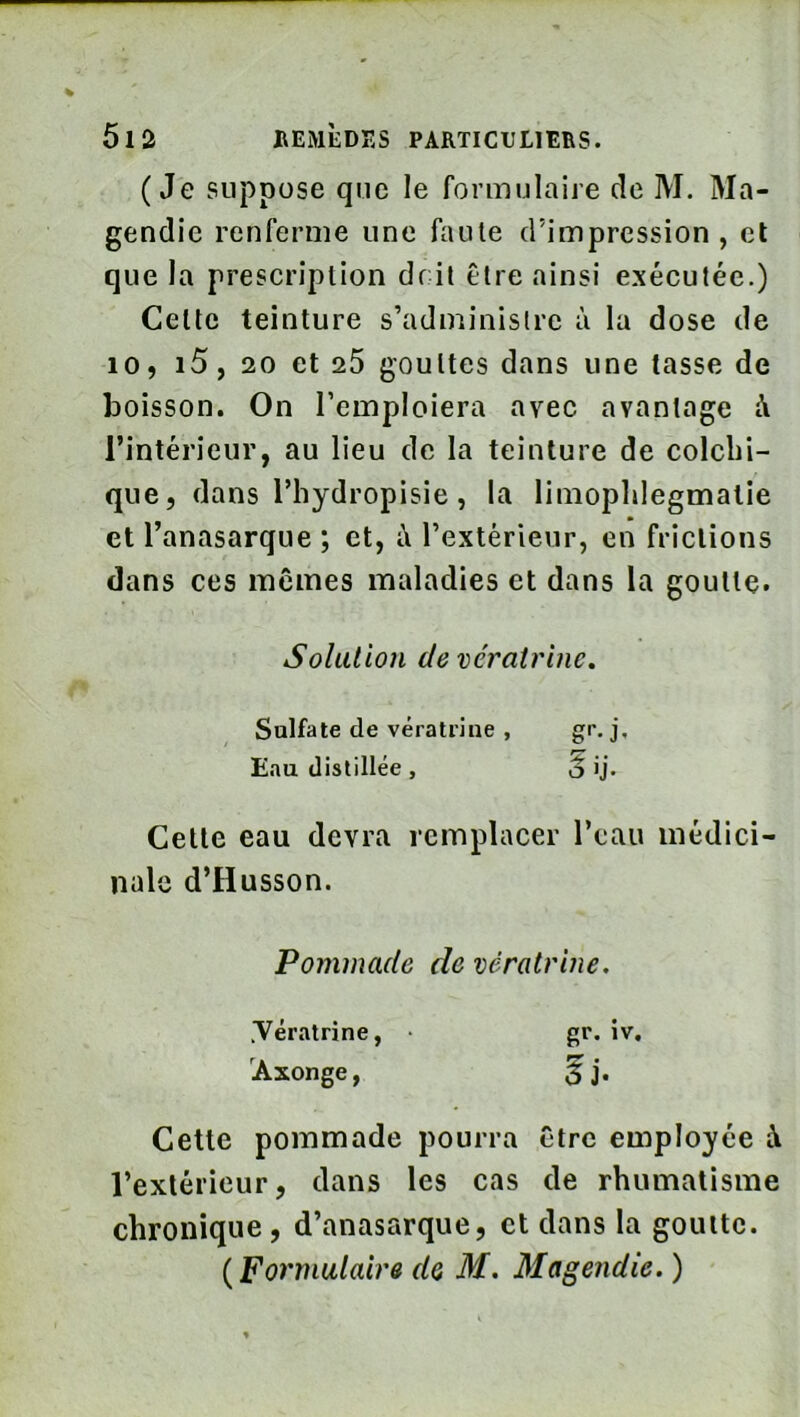 (Je suppose que le formulaire de M. Ma- gendie renferme une faute d’impression, et que la prescription doit être ainsi exécutée.) Celte teinture s’adminislre à la dose de 10, i5, 20 et 25 gouttes dans une tasse de boisson. On l’emploiera avec avantage à l’intérieur, au lieu de la teinture de colclii- que, dans rhydropisie, la limopldegmatie et l’anasarque ; et, l’extérieur, en frictions dans ces mômes maladies et dans la goutte. Solution devératrine. Sulfate de vératriue , gr, j. Eau distillée , o >j. Cette eau devra remplacer l’eau médici- nale d’Husson. Pommade de vératriue. .Vératrine, gr. iv. 'Axonge, Cette pommade pourra être employée à l’extérieur, dans les cas de rhumatisme chronique, d’anasarque, et dans la goutte. (Formulaire de M. Magendie. )
