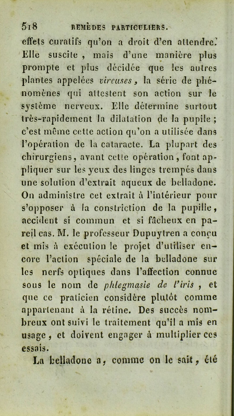 effets curatifs qu’on a droit d’en attendre’ Elle suscite , mais d’une manière plus prompte et })ius décidée que les autres plantes appelées viveuses, la série de phé- nomènes qui attestent son action sur le s^'slème nerveux. Elle détermine surtout très-rapidement la dilatation de la pupile ; c’est même cette action qu’on a utilisée dans l’opération de la cataracte. La plupart des chirurgiens, avant cette opération, font ap- pliquer sur les yeux des linges trempés dans une solution d’extrait aqueux de belladone. On administre cet extrait à l’intérieur pour s’opposer à la constriction de la pupille, accident si commun et si fâcheux en pa- reil cas. M. le professeur Dupuytren a conçu et mis à exécution le projet d’utiliser en- core l’action spéciale de la belladone sur les nerfs optiques dans l’affection connue sous le nom do phlegmasie de l’iris , et que CO praticien considère plutôt comme appartenant à la rétine. Des succès nom- breux ont suivi le traitement qu’il a mis en usage, et doivent engager à multiplier ces essais. La belladone a, comme on le sait, éié
