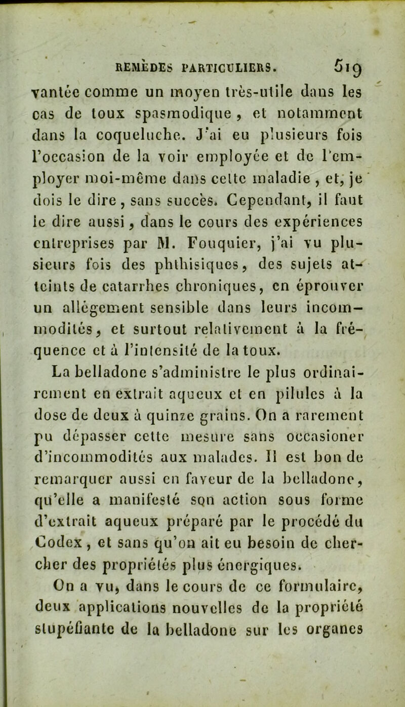 vantée comme un moyen très-utile dans les cas de toux spasmodique , et notamment dans la coqueluche. J'ai eu plusieurs fois l’occasion de la voir employée et de rem- ployer moi-même dans celte maladie , et, je dois le dire, sans succès. Cependant, il faut le dire aussi, clans le cours des expériences entreprises par W. Fouquier, j’ai vu plu- sieurs fois des phthisiques, des sujets at- teints de catarrhes chroniques, en éprouver un allégement sensible dans leurs incom- modités, et surtout relativement la fré- quence et à l’intensité de la toux. La belladone s’administre le plus ordinai- rement en extrait aqueux et en pilules à la dose de deux à quinze grains. On a rarement pu dépasser cette mesure sans occasioner d’incommodilés aux malades. Il est bon de remarquer aussi en faveur de la belladone, qu’elle a manifesté sqn action sous forme d’extrait aqueux préparé par le procédé du Codex , et sans qu’on ait eu besoin de cher- cher des propriétés plus énergiques. On a vu, dans le cours de ce formulaire, deux applications nouvelles de la propriété stupéfiante de la belladone sur les organes