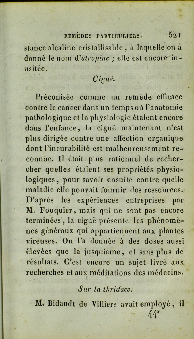 Stance alcaline crislallisable , à laquelle on à donné le nom à'atropine ; elle est encore in- usitée. Ciÿu'è. Préconisée comme un remède cfTicace contre le cancer'clans un temps où l’anatomie pathologique et la physiologie étaient encore dans l’enfance, lu ciguë maintenant n’est plus dirigée contre une affection organique dont l’incurabilité est molheureuseiTK nt re- connue. Il était plus rationnel de recher- cher quelles étaient ses propriétés physio- logiques, pour savoir ensuite contre quelle maladie elle pouvait fournir des ressources. D’après les expériences entreprises par M. Fouquier, mais qui ne sont pas encore terminées, la ciguë présente les phénomè- nes généraux qui appartiennent aux plantes vireuses. On l’a donnée à des doses aussi élevées que la jusquiame, cl sans plus de résultats. C’est encore un sujet livré aux recherches et aux méditations des médecins. Sur la thridacc. M, Bidaudt de Villiers avait employé, il - 44*
