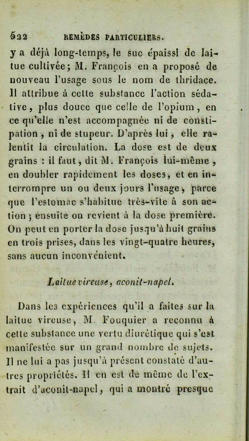 y a déjà long-lemps, le suc épaissi de lai- tue cultivée; M. François en a propose de nouveau l’usage sous le nom de tliridace. 11 attribue à cette substance l’action séda- tive, plus douce que celle de l’opium, en ce qu’elle n’est accompagnée ni de consti- pation , ni de stupeur. D’après lui, elle ra- lentit la circulation. La dose est de deux grains : il faut, dit àl. François lui-même , en doubler rapidement les doses, et en in- terrompre un ou deux jours l’usage > parce que l’estomac s’habitue très-vite à son ac- tion ; ensuite on revient à la dose première. On peut en porter la dose jusqu’à huit grains en trois prises, dans les vingt-quatre heures, sans aucun inconvénient. Lait Lie vireusa, aconit-napeL Dans les expériences qu’il a faites sur lu laitue vireuse, M. Fouquier a reconnu à celle substance une vertu diurétique qui s’est manifesléc sur un grand nonibi-c do sujets. Il ne lui a pas jusqu’à présent constaté d’au- tres propriétés. H en est de même de l’ex- trait d’uconit-napel, qui a montre presque