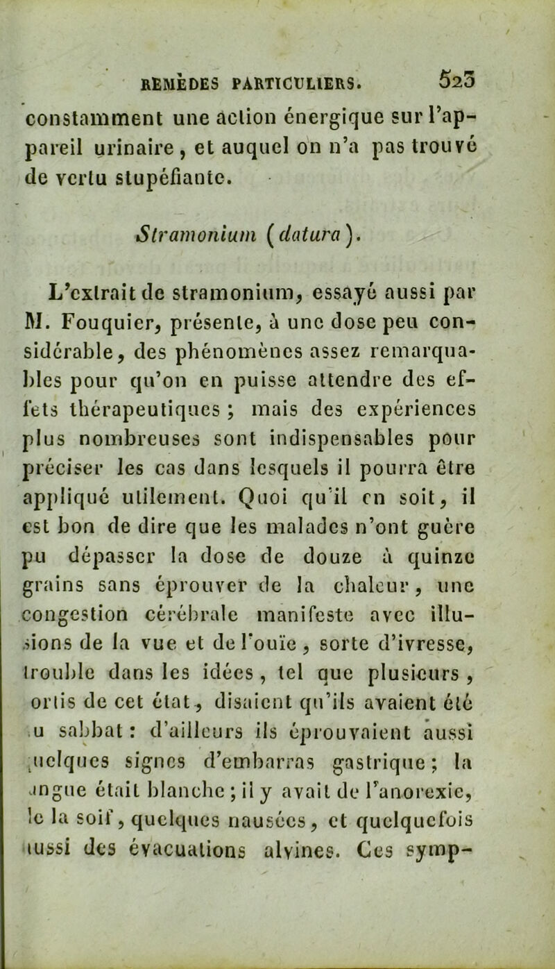 constamment une action énergique sur Tap- pareil urinaire , et auquel on n’a pas trouvé de vertu stupéfiante. Stramonium ( clôtura ). L’extrait de stramonium, essayé aussi par M. Fouquier, présente, à une dose peu con- sidérable, des phénomènes assez remarqua- bles pour qu’on en puisse attendre des ef- fets thérapeutiques ; mais des expériences plus nombreuses sont indispensables pour préciser les cas dans lesquels il pourra être appliqué utilement. Quoi qu'il en soit, il est bon de dire que les malades n’ont guère pu dépasser la dose de douze à quinze grains sans éprouver de la chaleur, une congestion cérébrale manifeste avec illu- sions de la vue et deTouïe, sorte d’ivresse, irouble dans les idées, tel que plusieurs , orlis de cet état , disaient qu’ils avaient été U sabbat : d’ailleurs ils éprouvaient aussi ^uclqucs signes d’embarras gastrique ; la angue était blanche ; il y avait de Tanorexie, le la soif, quelques nausées, et quelquefois aussi des évacuations alvines. Ces ?ymp-