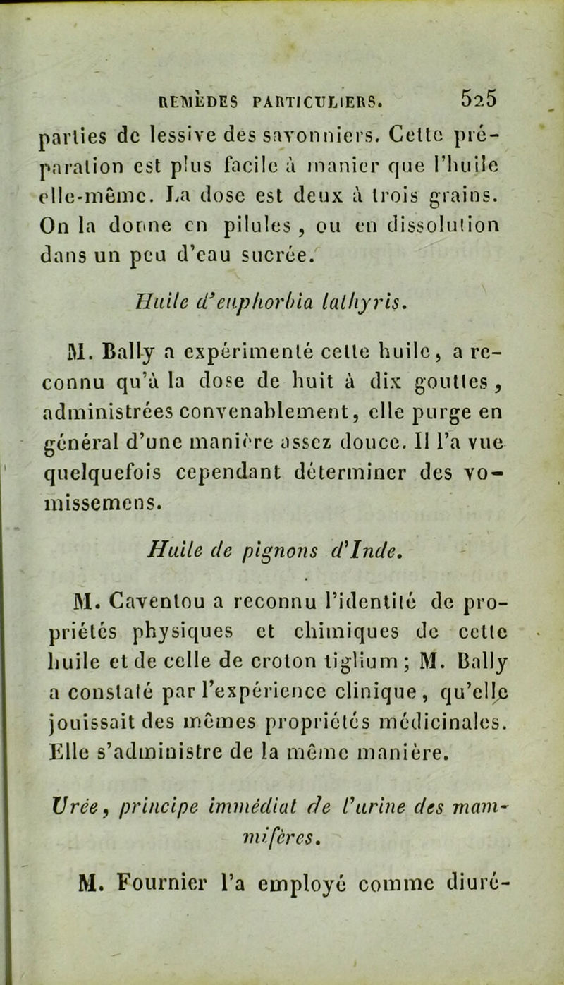 parties de lessive des savonniers. Celte pré- paration est plus facile à manier que l’iuiile elle-même. La dose est deux à trois grains. On la donne en pilules, ou en dissolution dans un peu d’eau sucrée. Huile d’euphorbia lathyris, M. Bally a expérimenté celle huile, a re- connu qu’à la dose de huit à dix gouttes , administrées convenablement, elle purge en général d’une manière assez douce. Il l’a vue quelquefois cependant déterminer des vo- missemens. Halle de pignons d'Inde, JM. Cavenlou a reconnu l’identité de pro- priétés physiques et chimiques de cette huile et de celle de croton tiglium; JM. Bally a constaté par l’expérience clinique, qu’elle jouissait des mêmes propriétés médicinales. Elle s’administre de la même manière. Urée, principe immédiat de l'urine des mam-^ mi fer CS. M. Fournier l’a employé comme diuré-