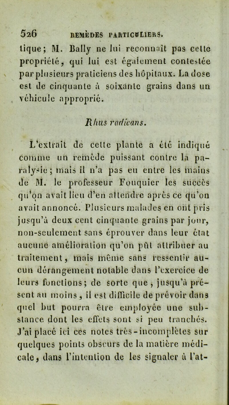 lique; M. Bally ne lui reconnaît pas colle propriélé, qui lui est également contestée par plusieurs praticiens des hôpitaux. La dose est Je cinquante à soixante grains dans un vchicule approprié. R/ius radie an s. L’exliait de celle plante a été indiqué comme un remède puissant contre la pa- ralysie; mais il n’a pas eu entre les inains de M. le professeur Fouquier les succès qu^qn avait lieu d’en allendrc après ce qu’on avait annoncé. Plusieurs malades en ont pris jusqu’à deux cent cinquante grains par jour, non-seulement sans éprouver dans leur état aucune amélioration qu’on pCit allribuer au traitement, mais meme sans ressentir au- cun dérangement notable dans l’exercice de leurs fonctions; de sorte que, jusqu’à pré- sent au moins , il est difficile de prévoir dans quel but pourra être employée une sub- stance dont les effets sont si peu tranchés. J’ai placé ici ces notes très-incoinplclcs sur quelques points obscurs de la matière médi- cale, dans l’intention de les signaler à l’at-