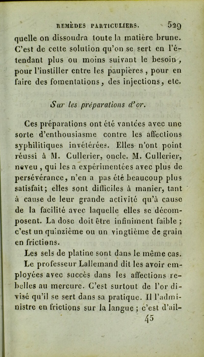 quelle on dissoudra toute la matière brune. C’est de cette solution qu’on se sert en l’é- tendant plus ou moins suivant le besoin, pour l’instiller entre les paupières, pour en faire des fomentations, des injections, etc. Su7' tes préparations cl*or. Ces préparations ont été vantées avec une sorte d’enthousiasme contre les affections syphilitiques invétérées. Elles n’ont point réussi à RI. Cullerier, oncle. M. Cullerier, n«veu , qui les a expérimentées avec plus de persévérance, n’en a pas été beaucoup plus satisfait; elles sont difliciles R manier, tant à cause de leur grande activité qu’à cause de la facilité avec laquelle elles se décom- posent. La dose doit être infiniment faible; c’est un quinzième ou un vingtième de grain en frictions. Les sels de platine sont dans le même cas. Le professeur Lallemand dit les avoir em- ployées avec succès dans les affections re- belles au mercure. C’est surtout de l’or di- visé qu’il se sert dans sa pratique, fl l’admi- nistre en frictions sur la langue ; c’est d’ail- 45