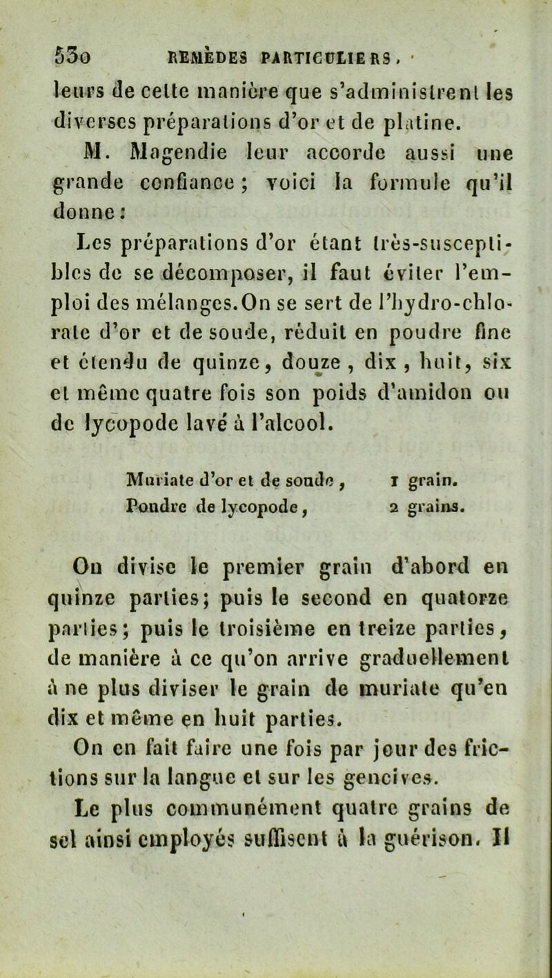 leurs (le celte manière que s’adminislrenl les diverses préparations d’or et de platine. M. Magendie leur accorde aussi une grande confiance ; voici la formule qu’il donne : Les préparations d’or étant très-suscepti- bles de se décomposer, il faut éviter l’em- ploi des mélanges.On se sert de l’hydro-chlo- rate d’or et de soude, réduit en poudre fine et étendu de quinze, douze, dix, huit, six et même quatre fois son poids d’amidon ou de lycopode lavé à l’alcool. Muriate d’or et de sonde , i grain. Pondre de lycopode, 2 grains. Ou divise le premier grain d’abord en quinze parties; puis le second en quatorze pariies; puis le troisième en treize parties, de manière à ce qu’on arrive graduellement à ne plus diviser le grain de muriate qu’en dix et même en huit parties. On en fait faire une fois par jeur des fric- tions sur la langue et sur les gencives. Le plus communément quatre grains de sel ainsi employés suflisent à la guérison. Il