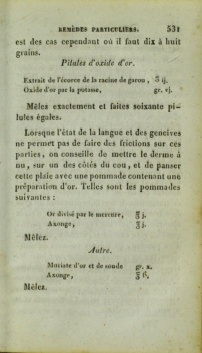 est (les cas cependant où i! faut dix à huit grains. Extrait de l’ccorce de la racine de garou , o îj. Mêlez exactement et fuites soixante pi- lules égales. Lorsque l’état de la langue et des gencives ne permett pas de faire des frictions sur ces parties, on conseille de mettre le derme à nu, sur un des côtés du cou, et de panser cette plaie avec une pommade contenant une préparation d’or. Telles sont les pommades suivantes : Pilules cCoxide d'or. Oxide d’or par la potasse gr. VJ. Or divisé par le mcrcilre Axoïige, Mêlez. Autre. Mu riale d’or et de soude Axonge, Mêlez.