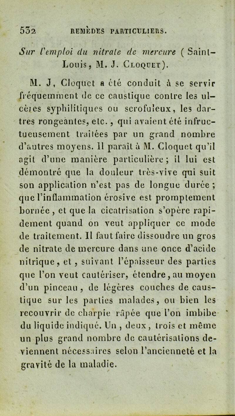 Sur L'emploi du ?utra[e de mercure ( Sainl- Loüis, M. J. Cloquet). M. J, Cloquet a été conduit à se servir fréquemment de ce caustique contre les ul- cèies syphilitiques ou scrofuleux, les dar- tres rongeantes, etc., qui avaient été infruc- tueusement traitées par un grand nombre d’autres moyens. 11 paraît à M. Cloquet qu’il agit d’une manière particulière ; il lui est démontré que la douleur très-vive qui suit son application n’est pas de longue durée ; que l’inflammation érosive est promptement bornée , et que la cicatrisation s’opère rapi- dement quand on veut appliquer ce mode de traitement. Il faut faire dissoudre un gros de nitrate de mercure dans une once d’acide nitrique, et , suivant l’épaisseur des parties que l’on veut cautériser, étendre, au moyen d’un pinceau , de légères couches de caus- tique sur les parties malades, ou bien les recouvrir de charpie lilpée que l’on imbibe du liquide indiqué. Un , deux , trois et même un plus grand nombre do cautérisations de- viennent nécessaires selon l’ancienneté et la gravité de la maladie.